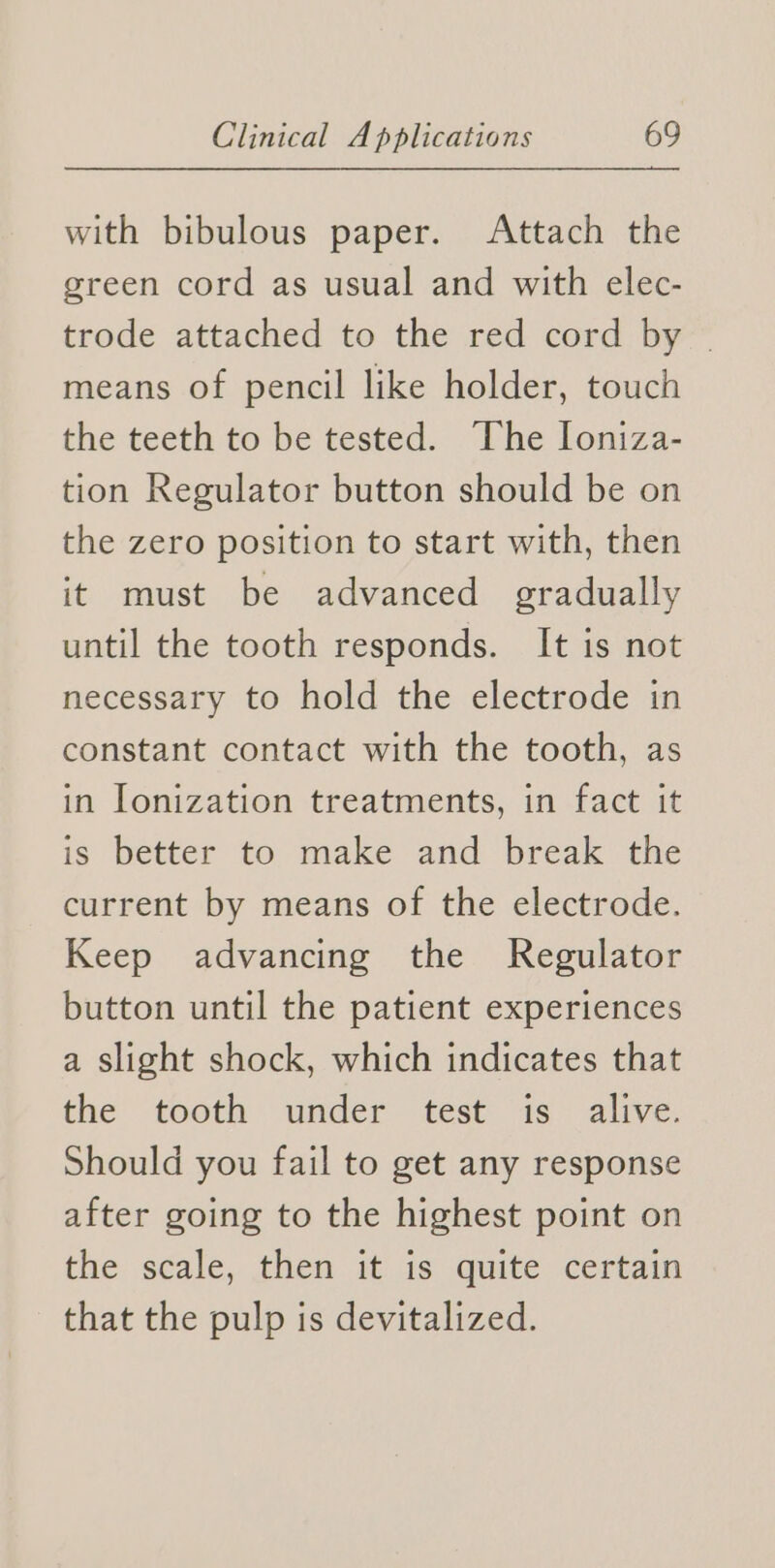with bibulous paper. Attach the green cord as usual and with elec- trode attached to the red cord by | means of pencil like holder, touch the teeth to be tested. The loniza- tion Regulator button should be on the zero position to start with, then it must be advanced gradually until the tooth responds. It is not necessary to hold the electrode in constant contact with the tooth, as in Ionization treatments, in fact it is better to make and break the current by means of the electrode. Keep advancing the Regulator button until the patient experiences a slight shock, which indicates that the tooth under test is- alive. Should you fail to get any response after going to the highest point on the scale, then it is quite certain that the pulp is devitalized.