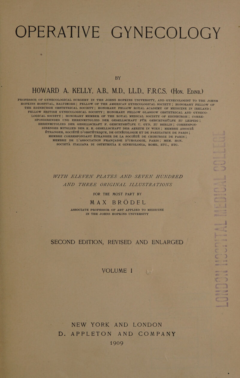 OPERATIVE GYNECOLOGY — BY HOWARD A. KELLY, A.B, M.D., LL.D. F-R.CS. (Hon. Enns.) PROFESSOR OF GYNECOLOGICAL SURGERY IN THE JOHNS HOPKINS UNIVERSITY, AND GYNECOLOGIST TO THE JOHNS HOPKINS HOSPITAL, BALTIMORE; FELLOW OF THE AMERICAN GYNECOLOGICAL SOCIETY ; HONORARY FELLOW OF THE EDINBURGH OBSTETRICAL SOCIETY ; HONORARY FELLOW ROYAL ACADEMY OF MEDICINE IN IRELAND; FELLOW BRITISH GYNECOLOGICAL SOCIETY ; HONORARY FELLOW GLASGOW OBSTETRICAL AND GYNECO- ‘LOGICAL SOCIETY ; HONORARY MEMBER OF THE ROYAL MEDICAL SOCIETY OF EDINBURGH ; CORRE- SPONDIRENDES UND EHRENMITGLIED DER GESELLSCHAFT FUR GEBURTSHULFE ZU LEIPZIG ; EHRENMITGLIED DER GESELLSCHAFT F. GEBURTSHULFE U. GYN. ZU BERLIN; CORRESPON- DIRENDES MITGLIED DER K. K. GESELLSCHAFT DER AERZTE IN WIEN; MEMBRE ASSOCIE£ ETRANGER, SOCIETE D’OBSTETRIQUE, DE GYNHCOLOGIE ET DE PAEDIATRIE DE PARIS; MEMBRE CORRESPONDANT ETRANGER DE LA SOCI®T&amp; DE CHIRURGIE DE PARIS; MEMBRE DE L’ASSOCIATION FRANCAISE D’UROLOGIE, PARIS; MEM. HON. SOCIETA ITALIANA DI OSTETRICIA E GINECOLOGIA, ROME, ETC., ETC. WITH ELEVEN PLATES AND SEVEN HUNDRED AND JHKEL ORIGINAL ILLOSTRA TIONS FOR THE MOST PART BY MAX BRODEL ASSOCIATE PROFESSOR OF ART APPLIED TO MEDICINE IN THE JOHNS HOPKINS UNIVERSITY SECOND EDITION, REVISED AND ENLARGED VOLUME I ~ NEW YORK AND LONDON Dage LELON) ANDSCO MPANY 1909