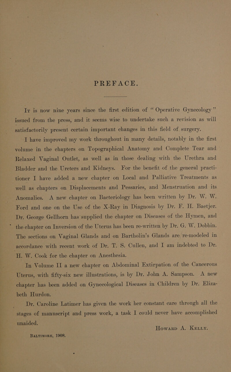 PREFACE. Ir is now nine years since the first edition of ‘“ Operative Gynecology ” issued from the press, and it seems wise to undertake such a revision as will 3 satisfactorily present certain important changes in this field of surgery. I have improved my work throughout in many details, notably in the first volume in the chapters on Topographical Anatomy and Complete Tear and Relaxed Vaginal Outlet, as well as in those dealing with the Urethra and Bladder and the Ureters and Kidneys. For the benefit of the general practi- tioner I have added a new chapter on Local and Palliative Treatments as well as chapters on Displacements and Pessaries, and Menstruation and its Anomalies. A new chapter on Bacteriology has been written by Dr. W. W. Ford and one on the Use of the X-Ray in Diagnosis by Dr. F. H. Baetjer. Dr. George Gellhorn has’supplied the chapter on Diseases of the Hymen, and * the chapter on Inversion of the Uterus has been re-written by Dr. G. W. Dobbin. The sections on Vaginal Glands and on Bartholin’s Glands are re-modeled in accordance with recent work of Dr. T. S. Cullen, and I am indebted to Dr. H. W. Cook for the chapter on Anesthesia. In Volume II a new chapter on Abdominal Extirpation of the Cancerous Uterus, with fifty-six new illustrations, is by Dr. John A. Sampson. A new chapter has been added on Gynecological Diseases in Children by Dr. Eliza- beth Hurdon. | Dr. Caroline Latimer has given the work her constant care through all the stages of manuscript and press work, a task I could never have accomplished unaided. Howarp A. KELLY. BALTIMORE, 1908.