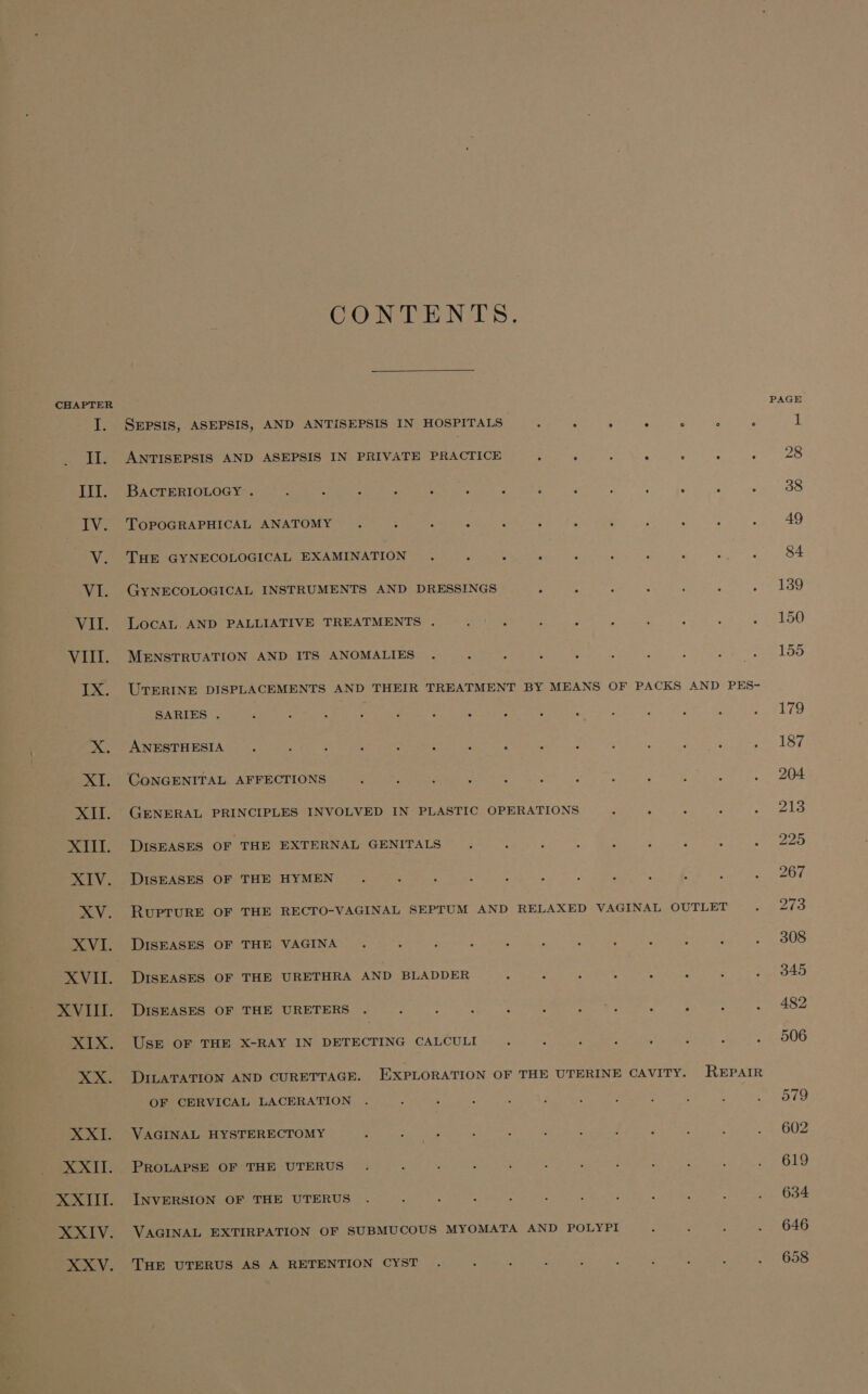 CHAPTER T, 2g% CONTENTS. SEPSIS, ASEPSIS, AND ANTISEPSIS IN HOSPITALS : . i ; 6 : it ANTISEPSIS AND ASEPSIS IN PRIVATE PRACTICE : A ; : ‘ : BACTERIOLOGY . é e - : 3 : ; 3 : : ; : . TOPOGRAPHICAL ANATOMY . : ‘ 2 : : : ; ; : : : THE GYNECOLOGICAL EXAMINATION . , i : : : - : . : GYNECOLOGICAL INSTRUMENTS AND DRESSINGS ; : : é ‘ , : LocaL. AND PALLIATIVE TREATMENTS . Mea Ry . ; : : A ; : MENSTRUATION AND ITS ANOMALIES . ; : , : ; : : ee UTERINE DISPLACEMENTS AND THEIR TREATMENT BY MEANS OF PACKS AND PES- SARIES . . : . . . . . ° ° ° . . ° . . ANESTHESIA ‘ : : , : ‘ : : : ; : ; ; : 2 GENERAL PRINCIPLES INVOLVED IN PLASTIC OPERATIONS ; 2 : : 5 DISEASES OF THE EXTERNAL GENITALS . ‘ é : : , z 4 : DISEASES OF THE HYMEN . : : : ; &lt; i é ; ; : j RUPTURE OF THE RECTO-VAGINAL SEPTUM AND RELAXED VAGINAL OUTLET. DISEASES OF THE VAGINA . : ; ; ; : : : : ; : : DISEASES OF THE URETHRA AND BLADDER : f F : : : é é DISEASES OF THE URETERS . : : : é ; im ; : Usr OF THE X-RAY IN DETECTING CALCULI . ; ; : ; ‘ : . DILATATION AND CURETTAGE. EXPLORATION OF THE UTERINE CAVITY. REPAIR OF CERVICAL LACERATION VAGINAL HYSTERECTOMY ‘ PROLAPSE OF THE UTERUS INVERSION OF THE UTERUS . : , VAGINAL EXTIRPATION OF SUBMUCOUS MYOMATA AND POLYPI THE UTERUS AS A RETENTION CYST . s e