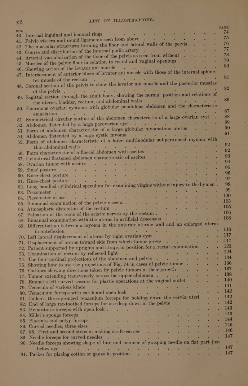 x FIG. 42. LIST OF ILLUSTRATIONS. . Internal inguinal and femoral rings : Se ae nC WE. . Pelvic viscera and round ligaments seen hod aba , sie eee The muscular structures forming the floor and lateral walls of ie mele ter muscle of the rectum of the pelvis. . the uterus, bladder, rectum, and abdominal walls emaciation thin abdominal walls in anteflexion . Patient supported by uprights and straps in position for a rectal Laine tion . Examination of rectum by reflected light . : : : : : ; ee oie . The four cardinal projections of the abdomen and pelvis ; : aces Ge eee . Showing how to use the projections of Fig. 74 in cases of pelvic aiviag pode te teeta . Outlines showing directions taken by pelvic tumors in their growth Ora eee ae ee . Tumor extending transversely across the upper abdomen . i een oa . Emmet’s left-curved scissors for plastic operations at the vaginal Butlers . Tenacula of various kinds A : ; : ; J Las Nas . Tenaculum forceps with catch and sik ‘ecle : 4 88. First and second steps in aktae a erie -carrier below eye