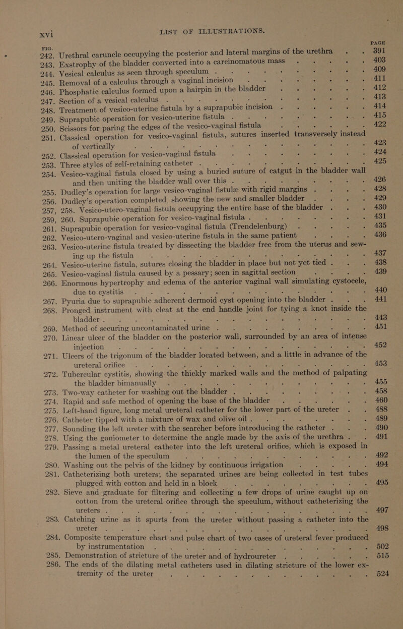 Xvl1 FIG. LIST OF ILLUSTRATIONS. _ Vesical calculus as seen through speculum . } 6 Aer ee ae , ; - Removal of a calculus through a vaginal incision : Pilar &gt; 1. eat h tacts . Phosphatic calculus formed upon a pene in the piadeed . ee : . Section of a vesical calculus . ; : : é &lt; a of vertically and then uniting the bladder wall over this . 258. Vesico-utero-vaginal fistula occupying the entire base of the bladder 260. Suprapubic operation for vesico-vaginal fistula . ae ge ing up the fistula due to cystitis bladder . injection ureteral orifice the bladder bimanually the lumen of the speculum plugged with cotton and held in a block cotton from the ureteral orifice through the speculum, without’ catheterizing the ureters . ureter by instrumentation ; Demonstration of stricture of the rere ahd of hydroureter The ends of the dilating metal catheters used in dilating stricture a the ieee ex- tremity of the ureter PAGE 391 403 409 411 412 413 414 415 422 423 424 425 426 428 429 430 431 435 436 437 438 439 440 441 443 451 452 453 455 458 460 488 489 490 491 492 494 495 497 498 502 515 524