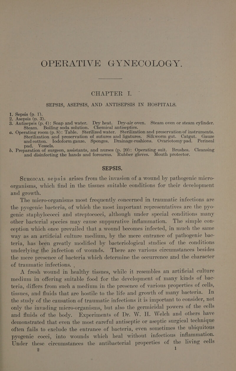 iekiho Devi Gy NECOLOGY. Crore SEPSIS, ASEPSIS, AND ANTISEPSIS IN HOSPITALS. . Sepsis (p. 1). . Asepsis (p. 3). . Antisepsis (p.4): Soap and water. Dry heat. Dry-air oven. Steam oven or steam cylinder. Steam. Boiling soda solution. Chemical antiseptics. a. Operating room (p.8): Table. Sterilized water. Sterilization and preservation of instruments. Sterilization and preservation of sutures and ligatures. Silkworm gut. Catgut. Gauze and cotton. Todoform gauze. Sponges. Drainagecushions. Ovariotomy pad. Perineal pad. Vessels. b. Preparation of surgeon, assistants, and nurses (p. 20): Operating suit. Brushes. Cleansing and disinfecting the hands and forearms. Rubber gloves. Mouth protector. OO bD = SEPSIS. Sureicat sepsis arises from the invasion of a wound by pathogenic micro- organisms, which find in the tissues suitable conditions for their development and growth. The micro-organisms most frequently concerned in traumatic infections are the pyogenic bacteria, of which the most important representatives are the pyo- genic staphylococci and streptococci, although under special conditions many other bacterial species may cause suppurative inflammation. The simple con- ception which once prevailed that a wound becomes infected, in much the same way as an artificial culture medium, by the mere entrance of pathogenic bac- teria, has been greatly modified by bacteriological studies of the conditions underlying the infection of wounds. There are various circumstances besides the mere presence of bacteria which determine the occurrence and the character of traumatic infections. . A fresh wound in healthy tissues, while it resembles an artificial culture medium in offering suitable food for the development of many kinds of bac- teria, differs from such a medium in the presence of various properties of cells, tissues, and fluids that are hostile to the life and growth of many bacteria. In the study of the causation of traumatic infections it is important to consider, not only the invading micro-organisms, but also the germicidal powers of the cells and fluids of the body. Experiments of Dr. W. H. Welch and others have demonstrated that even the most careful antiseptic or aseptic surgical technique often fails to exclude the entrance of bacteria, even sometimes the ubiquitous pyogenic cocci, into wounds which heal without infectious inflammation. Under these circumstances the antibacterial properties of the living cells