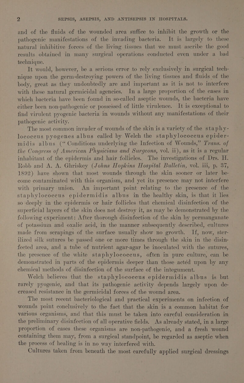 and of the fluids of the wounded area suffice to inhibit the growth or the pathogenic manifestations of the invading bacteria. It is largely to these natural inhibitive forces of the living tissues that we must ascribe the good results obtained in many surgical operations conducted even under a_ bad technique. | It would, however, be a serious error to rely exclusively in surgical tech- nique upon the germ-destroying powers of the living tissues and fluids of the body, great as they undoubtedly are and important as it is not to interfere with these natural germicidal agencies. In a large proportion of the cases in which bacteria have been found in so-called aseptic wounds, the bacteria have either been non-pathogenic or possessed of little virulence. It is exceptional to find virulent pyogenic bacteria in wounds without any manifestations of their pathogenic activity. , The most common invader of wounds of the skin is a variety of the staphy- lococcus pyogenes albus called by Welch the staphylococcus epider- midis albus (‘‘ Conditions underlying the Infection of Wounds,” Trans. of the Congress of American Physicians and Surgeons, vol. ii), as it is a regular inhabitant of the epidermis and hair follicles. The investigations of Drs. H. tobb and A. A. Ghriskey (Johns Hopkins Hosmtal Bulletin, vol. 1, p. 87, 1892) have shown that most wounds through the skin sooner or later be- come contaminated with this organism, and yet its presence may not interfere with primary union. An important point relating to the presence of the staphylococcus epidermidis albus in the healthy skin, is that it hes so deeply in the epidermis or hair follicles that chemical disinfection of the superficial layers of the skin does not destroy it, as may be demonstrated by the following experiment: After thorough disinfection of the skin by permanganate of potassium and oxalic acid, in the manner subsequently described, cultures made from scrapings of the surface usually show no growth. If, now, ster- ilized silk sutures be passed one or more times through the skin in the disin- fected area, and a tube of nutrient agar-agar be inoculated with the sutures, the presence of the white staphylococcus, often in pure culture, can be demonstrated in parts of the epidermis deeper than those acted upon by any chemical methods of disinfection of the surface of the integument. Welch believes that the staphylococcus epidérmidis albus is but rarely pyogenic, and that its pathogenic activity depends largely upon de- creased resistance in the germicidal forces of the wound area. The most recent bacteriological and practical experiments on infection of wounds point conclusively to the fact that the skin is a common habitat for various organisms, and that this must be taken into careful consideration in the preliminary disinfection of all operative fields. As already stated, in a large proportion of cases these organisms are non-pathogenic, and a fresh wound containing them may, from a surgical standpoint, be regarded as aseptic when the process of healing is in no way interfered with. Cultures taken from beneath the most carefully applied surgical dressings