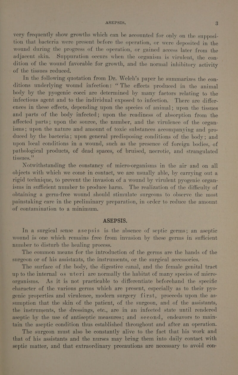 very frequently show growths which can be accounted for only on the supposi- tion that bacteria were present before the operation, or were deposited in the wound during the progress of the operation, or gained access later from the adjacent skin, Suppuration occurs when the organism is virulent, the con- dition of the wound favorable for growth, and the normal inhibitory activity of the tissues reduced. ) In the following-quotation from Dr. Welch’s paper he summarizes the con- ditions underlying wound infection: “The effects produced in the animal body by the pyogenic cocci are determined by many factors relating to the infectious agent and to the individual exposed to infection. There are differ- ences in these effects, depending upon the species of animal; upon the tissues and parts of the body infected; upon the readiness of absorption from the affected parts; upon the source, the number, and the virulence of the organ- isms; upon the nature and amount of toxic substances accompanying and pro- duced by the bacteria; upon general predisposing conditions of the body; and upon local conditions in a wound, such as the presence of foreign bodies, of pathological products, of dead spaces, of bruised, necrotic, and strangulated tissues.” Notwithstanding the constancy of micro-organisms in the air and on all objects with which we come in contact, we are usually able, by carrying out a rigid technique, to prevent the invasion of a wound by virulent pyogenic organ- isms in sufficient number to produce harm. The realization of the difficulty of obtaining a germ-free wound should stimulate surgeons to observe the most painstaking care in the preliminary preparation, in order to reduce the amount ‘of contamination to a minimum. ASEPSIS. In a surgical sense asepsis is the absence of septic germs; an aseptic wound is one which remains free from invasion by these germs in sufficient number to disturb the healing process. The common means for the introduction of the germs are the hands of the surgeon or of his assistants, the instruments, or the surgical accessories. The surface of the body, the digestive canal, and the female genital tract up to the internal os uteri are normally the habitat of many species of micro- organisms. As it is not practicable to differentiate beforehand the specific character of the various germs which are present, especially as to their pyo- genic properties and virulence, modern surgery first, proceeds upon the as- sumption that the skin of the patient, of the surgeon, and of the assistants, the instruments, the dressings, ete., are in an infected state until rendered aseptic by the use of antiseptic measures; and second, endeavors to main- tain the aseptic condition thus established throughout and after an operation. The surgeon must also be constantly alive to the fact that his work and that of his assistants and the nurses may bring them into daily contact with septic matter, and that extraordinary precautions are necessary to avoid con-