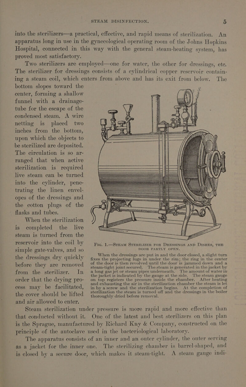 into the sterilizers—a practical, effective, and rapid means of sterilization. An apparatus long in use in the gynecological operating room of the Johns Hopkins Hospital, connected in this way with the general steam-heating system, has proved most satisfactory. Two sterilizers are employed—one for water, the other for dressings, ete. _ The sterilizer for dressings consists of a cylindrical copper reservoir contain- ing a steam coil, which enters from above and has its exit from below. The bottom slopes toward the center, forming a shallow funnel with a drainage- tube for the escape of the condensed steam. A wire netting is placed two inches from the bottom, upon which the objects to be sterilized are deposited. The circulation is so ar- ranged that when active sterilization is required live steam can be turned into the cylinder, pene- trating the linen envel- opes of the dressings and the cotton plugs of the flasks and tubes. When the sterilization is completed the lve steam is turned from the Lu ! ! reservoir into the coil by Fig. 1.—STEAM STERILIZER FOR DRESSINGS AND DISHES, THE simple gate-valves, and so POOR RSH Te AEN: . ay When the dressings are put in and the door closed, a slight turn the dressings dry quickly fixes the projecting lugs in under the rim; the ring ‘in the center of the door is then revolved until the door is jammed down and a before they are removed steam-tight joint secured. Thesteam is generated in the jacket by from the sterilizer. In 2 long gas jet or steam pipes underneath. The amount of water in : the jacket is indicated by the gauge at the side. The steam gauge order that the drying PpIO-* ‘on. top registers the pressure inside the chamber. After heating 7s and exhausting the air in the sterilization chamber the steam is let cess may be facilitated, in by a screw and the sterilization begins. At the completion of : sterilization the steam is turned off and the dressings in the boiler the cover should be lifted thoroughly dried before removal. and air allowed to enter. Steam sterilization under pressure is more rapid and more effective than that conducted without it. One of the latest and best sterilizers on this plan is the Sprague, manufactured by Richard Kny &amp; Company, constructed on the principle of the autoclave used in the bacteriological laboratory. The apparatus consists of an inner and an outer cylinder, the outer serving as a jacket for the inner one. The sterilizing chamber is barrel-shaped, and is closed by a secure door, which makes it steam-tight. A steam gauge indi-