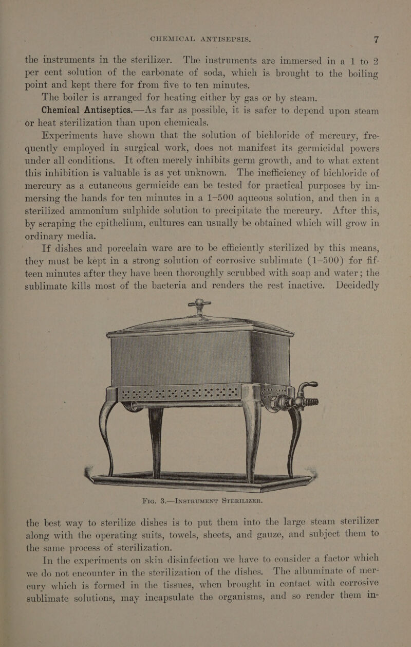 : CHEMICAL ANTISEPSIS. Z the instruments in the sterilizer. The instruments are immersed in a 1 to 2 per cent solution of the carbonate of soda, which is brought to the boiling point and kept there for from five to ten minutes. The boiler is arranged for heating either by gas or by steam. Chemical Antiseptics.—As far as possible, it is safer to depend upon steam or heat sterilization than upon chemicals. | Experiments have shown that the solution of bichloride of mercury, fre- quently employed in surgical work, does not manifest its germicidal powers under all conditions. It often merely inhibits germ growth, and to what extent this inhibition is valuable is as yet unknown. The inefficiency of bichloride of mercury as a cutaneous germicide can be tested for practical purposes by im- mersing the hands for ten minutes in a 1-500 aqueous solution, and then in a sterilized ammonium sulphide solution to precipitate the mercury. After this, by scraping the epithelium, cultures can usually be obtained which will grow in ordinary media. If dishes and porcelain ware are to be efficiently sterilized by this means, they must be kept in a strong solution of corrosive sublimate (1-500) for fif- teen minutes after they have been thoroughly scrubbed with soap and water; the sublimate kills most of the bacteria and renders the rest inactive. Decidedly the best way to sterilize dishes is to put them into the large steam sterilizer along with the operating suits, towels, sheets, and gauze, and subject them to the same process of sterilization. In the experiments on skin disinféction we have to consider a factor which we do not encounter in the sterilization of the dishes. The albuminate of mer- eury which is formed in the tissues, when brought in contact with corrosive sublimate solutions, may incapsulate the organisms, and so render them in-