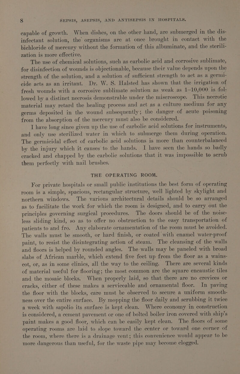 eapable of growth. When dishes, on the other hand, are submerged in the dis- infectant solution, the organisms are at once brought in contact with the bichloride of mercury without the formation of this albuminate, and the sterili- zation is more effective. The use of chemical solutions, such as carbolic acid and corrosive sublimate, for disinfection of wounds is objectionable, because their value depends upon the strength of the solution, and a solution of sufficient strength to act as a germl- cide acts as an irritant. Dr. W. S. Halsted has shown that the irrigation of fresh wounds with a corrosive sublimate solution as weak as 1—10,000 is fol- lowed by a distinct necrosis demonstrable under the miscroscope. This necrotic material may retard the healing process and act as a culture medium for any germs deposited in the wound subsequently ; the danger of acute poisoning from the absorption of the mercury must also be considered. I have long since given up the use of carbolic acid solutions for instruments, and only use sterilized water in which to submerge them during operation. The germicidal effect of carbolic acid solutions is more than counterbalanced by the injury which it causes to the hands. I have seen the hands so badly cracked and chapped by the carbolic solutions that it was impossible to serub them perfectly with nail brushes. | THE OPERATING ROOM. For private hospitals or small public institutions the best form of operating room is a simple, spacious, rectangular structure, well lighted by skylight and northern windows. The various architectural details should be so arranged as to facilitate the work for which the room is designed, and to carry out the principles governing surgical procedures. ‘The doors should be of the noise- less sliding kind, so as to offer no obstruction to the easy transportation of patients to and fro. Any elaborate ornamentation of the room must be avoided. The walls must be smooth, or hard finish, or coated with enamel water-proof paint, to resist the disintegrating action of steam. The cleansing of the walls and floors is helped by rounded angles. The-walls may be paneled with broad slabs of African marble, which extend five feet up from the floor as a wains- cot, or, as in some clinics, all the way to the ceiling. There are several kinds of material useful for flooring; the most common are the square encaustic tiles and the mosaic blocks. When properly laid, so that there are no crevices or cracks, either of these makes a serviceable and ornamental floor. In paving the floor with the blocks, care must be observed to secure a uniform smooth- ness over the entire surface. By mopping the floor daily and scrubbing it twice a week with sapolio its surface is kept clean. Where economy in construction is considered, a cement pavement or one of bolted boiler iron covered with ship’s paint makes a good floor, which can be easily kept clean. The floors of some operating rooms are laid to slope toward the center or toward one corner of the room, where there is a drainage vent; this convenience would appear to be more dangerous than useful, for the waste pipe may become clogged.