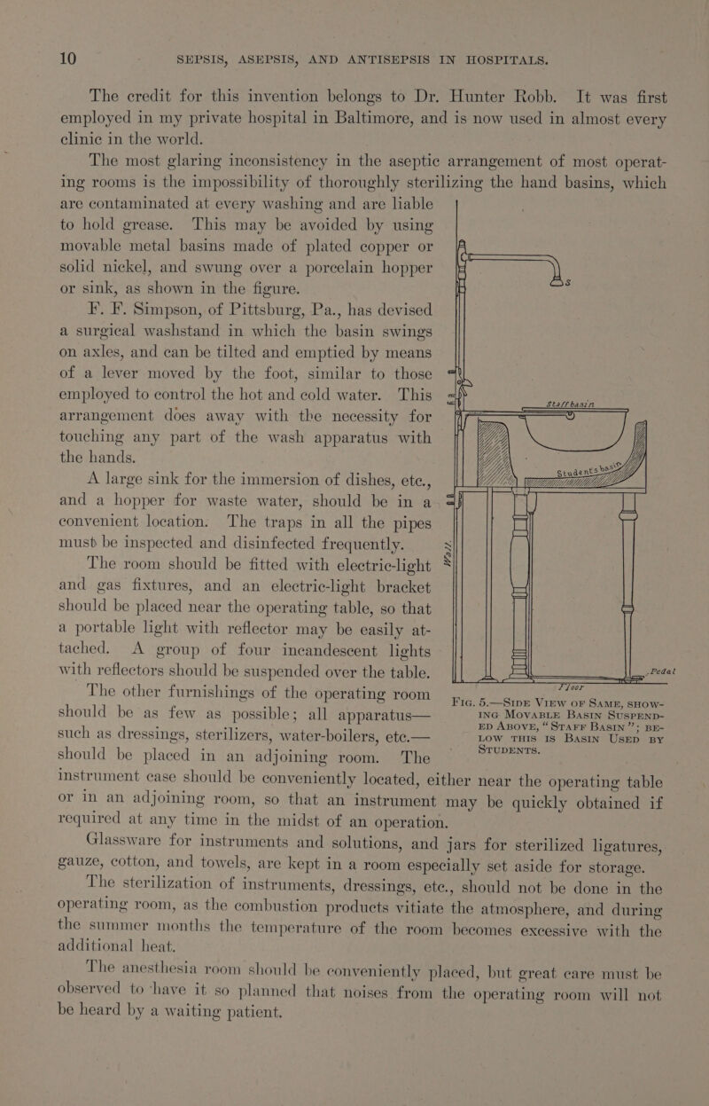 The credit for this invention belongs to Dr. Hunter Robb. It was first employed in my private hospital in Baltimore, and is now used in almost every clinic in the world. The most glaring inconsistency in the aseptic arrangement of most operat- ing rooms is the impossibility of thoroughly sterilizing the hand basins, which are contaminated at every washing and are liable to hold grease. This may be avoided by using movable metal basins made of plated copper or solid nickel, and swung over a porcelain hopper or sink, as shown in the figure. I’. F. Simpson, of Pittsburg, Pa., has devised a surgical washstand in which the basin swings on axles, and can be tilted and emptied by means of a lever moved by the foot, similar to those employed to control the hot and cold water. This arrangement does away with the necessity for touching any part of the wash apparatus with \\ \ WS N\ Wh YUL the hands. Yy He Ses 2 3 = 5 YY Students A large sink for the immersion of dishes, ete., CMM za and a hopper for waste water, should be in a convenient location. The traps in all the pipes must be inspected and disinfected frequently. The room should be fitted with electric-light and gas fixtures, and an electric-light bracket should be placed near the operating table, so that a portable light with reflector may be easily at- tached. A group of four incandescent lights with reflectors should be suspended over the table. The other furnishings of the operating room Wall. p &lt;H floor Fig. 5.—SipE View or SAME, SHOW- should be as few as possible; all apparatus— ING MovasLE Basin SuspEnp- : en ; ED ABOVE, “STAFF BASIN”; BE- such as dressings, sterilizers, water-boilers, ete.— LOW THIS Is Basin UsED BY : eg ae STUDENTS. should be placed in an adjoining room. The instrument case should be conveniently located, either near the operating table or In an adjoining room, so that an instrument may be quickly obtained if required at any time in the midst of an operation. Glassware for instruments and solutions, and jars for sterilized ligatures, gauze, cotton, and towels, are kept in a room especially set aside for storage. The sterilization of instruments, dressings, ete., should not be done in the operating room, as the combustion products vitiate the atmosphere, and during the summer months the temperature of the room becomes excessive with the additional heat. The anesthesia room should be conveniently placed, but great care must be observed to ‘have it so planned that noises from the operating room will not be heard by a waiting patient.