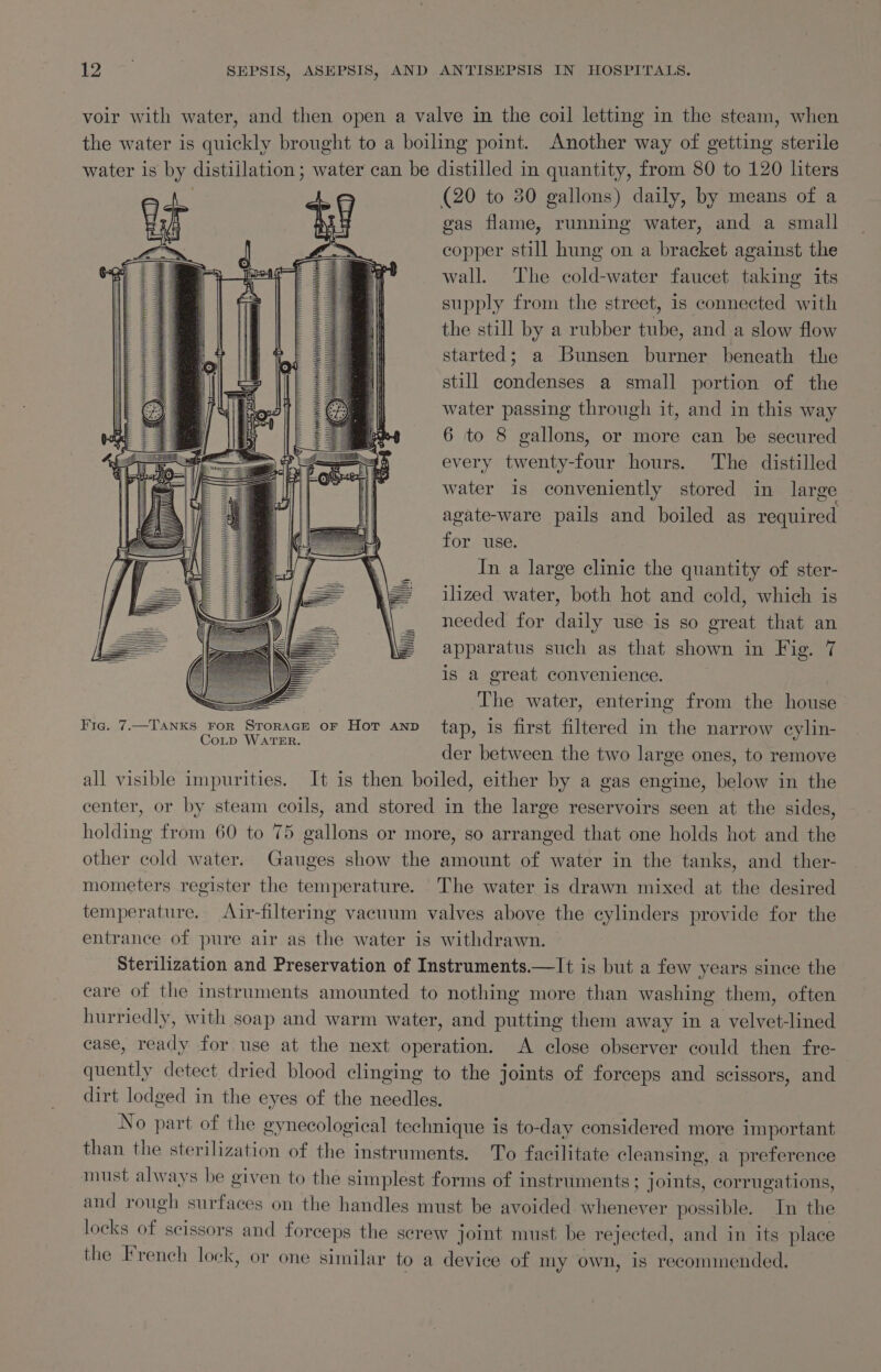 voir with water, and then open a valve in the coil letting in the steam, when the water is quickly brought to a boiling point. Another way of getting sterile water 1s by distillation; water can be distilled in quantity, from 80 to 120 liters (20 to 30 gallons) daily, by means of a gas flame, running water, and a small copper still hung on a bracket against the wall. The cold-water faucet taking its supply from the street, is connected with the still by a rubber tube, and a slow flow started; a Bunsen burner beneath the still condenses a small portion of the water passing through it, and in this way 6 to 8 gallons, or more can be secured every twenty-four hours. The distilled water is conveniently stored in large agate-ware pails and boiled as required for use. In a large clinic the quantity of ster- ilized water, both hot and cold, which is needed for daily use.is so great that an apparatus such as that shown in Fig. 7 is a great convenience. = The water, entering from the house Fic. 7.—Tanxs ror Srorace or Hor anv tap, is first filtered in the narrow cylin- CoLp WATER. der between the two large ones, to remove all visible impurities. It is then boiled, either by a gas engine, below in the center, or by steam coils, and stored in the large reservoirs seen at the sides, holding from 60 to 75 gallons or more, so arranged that one holds hot and the other cold water. Gauges show the amount of water in the tanks, and ther- mometers register the temperature. The water is drawn mixed at the desired temperature. Air-filtering vacuum valves above the cylinders provide for the entrance of pure air as the water is withdrawn. Sterilization and Preservation of Instruments.—It is but a few years since the eare of the instruments amounted to nothing more than washing them, often hurriedly, with soap and warm water, and putting them away in a ae -lined case, tay for use at the next operation. A close observer could then fre- quently detect dried blood clinging to the joints of forceps and scissors, and dirt lodged in the eyes of the needles. No part of the gynecological technique is to-day considered more important than the sterilization of the instruments. To facilitate cleansing, a preference must always be given to the simplest forms of instruments; joints, corrugations, and rough surfaces on the handles must be avoided whenever possible. In the locks of scissors and forceps the screw joint must be rejected, and in its place the French lock, or one similar to a device of my own, is recommended,