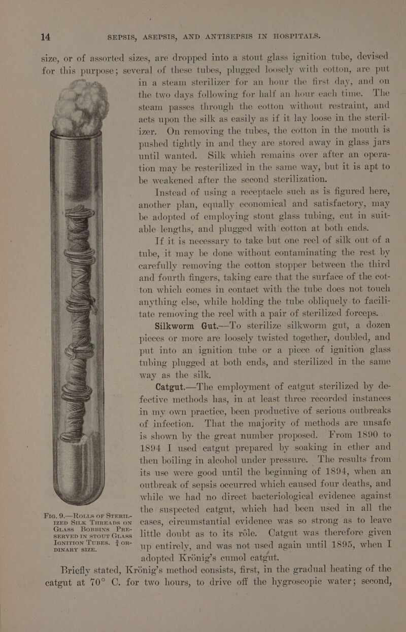 Fic. 9.—ROo.uts oF STERIL- IZED SILK THREADS ON GuAss BospBpins PRE- SERVED IN STOUT GLASS IGNITION TUBES. 3 OR- DINARY SIZE. in a steam sterilizer for an hour the first day, and on the two days following for half an hour each time. The steam passes through the cotton without restraint, and acts upon the silk as easily as if it lay loose in the steril- pushed tightly in and they are stored away in glass jars until wanted. Silk which remains over after an opera- tion may be resterilized in the same way, but it is apt to be weakened after the second sterilization. Instead of using a receptacle such as is figured here, another plan, equally economical and satisfactory, may be adopted of employing stout glass tubing, cut in suit- able lengths, and plugged with cotton at both ends. If it is necessary to take but one reel of silk out of a tube, it may be done without contaminating the rest by oem removing the cotton stopper between the third and fourth fingers, taking care that the surface of the cot- anything else, while holding the tube obliquely to facili- tate removing the reel with a pair of sterilized forceps. Silkworm Gut.——To sterilize silkworm gut, a dozen pieces or more are loosely twisted together, doubled, and put into an ignition tube or a piece of ignition glass tubing plugged at both ends, and sterilized in the same way as the silk. Catgut.—The employment of catgut sterilized by de- fective methods has, in at least three recorded instances in my own practice, been productive of serious outbreaks of infection. That the majority of methods are unsafe is shown by the great number proposed. From 1890 to 1894 I used catgut prepared by soaking in ether and then boiling in alcohol under pressure. The results from its use were good until the beginning of 1894, when an outbreak of sepsis occurred which caused four baathe. and while we had no direct bacteriological evidence against the suspected catgut, which had been used in all the cases, circumstantial evidence was so strong as to leave little doubt as to its réle. Catgut was therefore given up entirely, and was not used again until 1895, when I adopted Krénig’s cumol catgut.
