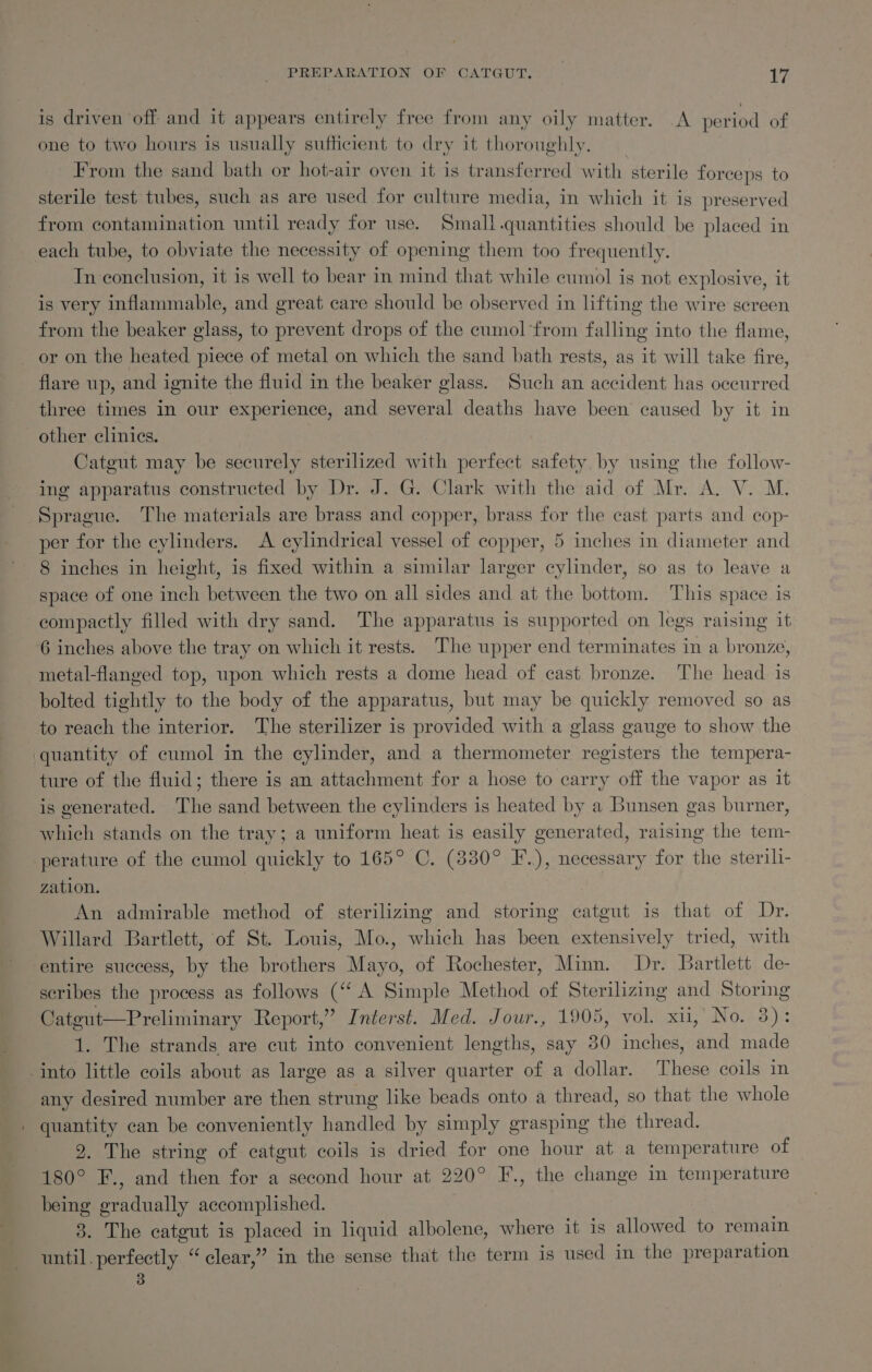 PREPARATION OF CATQUT. | t7 is driven ‘off and it appears entirely free from any oily matter. A period of one to two hours is usually sufficient to dry it thoroughly. From the sand bath or hot-air oven it is transferred with sterile forceps to sterile test tubes, such as are used for culture media, in which it is preserved from contamination until ready for use. Small .quantities should be placed in each tube, to obviate the necessity of opening them too frequently. In conclusion, it is well to bear in mind that while cumol is not explosive, it is very inflammable, and great care should be observed in lifting the wire screen from the beaker glass, to prevent drops of the cumol from falling into the flame, or on the heated piece of metal on which the sand bath rests, as it will take fire, flare up, and ignite the fluid in the beaker glass. Such an accident has occurred three times in our experience, and several deaths have been caused by it in other clinics. Catgut may be securely sterilized with perfect safety by using the follow- ing apparatus constructed by Dr. J. G. Clark with the aid of Mr. A. V. M. Sprague. The materials are brass and copper, brass for the cast parts and cop- per for the cylinders. A cylindrical vessel of copper, 5 inches in diameter and 8 inches in height, is fixed within a similar larger cylinder, so as to leave a space of one inch between the two on all sides and at the bottom. This space is compactly filled with dry sand. The apparatus is supported on legs raising it 6 inches above the tray on which it rests. The upper end terminates in a bronze, metal-flanged top, upon which rests a dome head of cast bronze. The head is bolted tightly to the body of the apparatus, but may be quickly removed so as to reach the interior. The sterilizer is provided with a glass gauge to show the ‘quantity of cumol in the cylinder, and a thermometer registers the tempera- ture of the fluid; there is an attachment for a hose to carry off the vapor as it is generated. The sand between the cylinders is heated by a Bunsen gas burner, which stands on the tray; a uniform heat is easily generated, raising the tem- perature of the cumol quickly to 165° C. (830° F.), necessary for the sterili- zation. An admirable method of sterilizing and storing catgut is that of Dr. Willard Bartlett, of St. Louis, Mo., which has been extensively tried, with entire success, by the brothers Mayo, of Rochester, Minn. Dr. Bartlett de- scribes the process as follows (“A Simple Method of Sterilizing and Storing Cateut—Preliminary Report,’ Interst. Med. Jour., 1905, vol. xii, No. 3): 1. The strands are cut into convenient lengths, say 30 inches, and made into little coils about as large as a silver quarter of a dollar. These coils in any desired number are then strung like beads onto a thread, so that the whole quantity can be conveniently handled by simply grasping the thread. 9. The string of catgut coils is dried for one hour at a temperature of 180° F., and then for a second hour at 220° F., the change in temperature being gradually accomplished. 3. The catgut is placed in liquid albolene, where it is allowed to remain until. perfectly “clear,” in the sense that the term is used in the preparation
