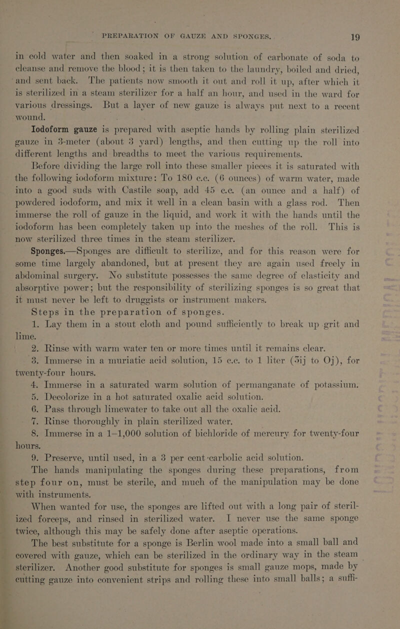 in cold water and then soaked in a strong solution of carbonate of soda to cleanse and remove the blood; it is then taken to the laundry, boiled and dried, is sterilized in a steam sterilizer for a half an hour, and used in the ward for various dressings. But a layer of new gauze is always put next to a recent wound. aa | Iodoform gauze is prepared with aseptic hands by rolling plain sterilized | gauze in 3-meter (about 3 yard) lengths, and then cutting up the roll into different lengths and breadths to meet the various requirements. Before dividing the large roll into these smaller pieces it is saturated with the following iodoform mixture: To 180 ¢.c. (6 ounces) of warm water, made into a good suds with Castile soap, add 45 ce (an ounce and a half) of powdered iodoform, and mix it well in a clean basin with a glass rod. Then immerse the roll of gauze in the liquid, and work it with the hands until the iodoform has been completely taken up into the meshes of the roll. This is now sterilized three times in the steam sterilizer. Sponges.— Sponges are difficult to sterilize, and for this reason were for some time largely abandoned, but at present they are again used freely in absorptive power; but the responsibility of sterilizing sponges is so great that it must never be left to druggists or instrument makers. Steps in the preparation of sponges. 1. Lay them in a stout cloth and pound sufficiently to break up grit and hme. | 2. Rinse with warm water ten or more times until it remains clear. 8. Immerse in a muriatic acid solution, 15 ¢.c. to 1 liter (5ij to Oj), for twenty-four hours. 4. Immerse in a saturated warm solution of permanganate of potassium. 5. Decolorize in a hot saturated oxalic acid solution. 6. Pass through limewater to take out all the oxalic acid. 7. Rinse thoroughly in plain sterilized water. 8. Immerse in a 1—1,000 solution of bichloride of mercury for twenty-four hours. 9. Preserve, until used, in a 3 per cent-carbolic acid solution. The hands manipulating the sponges during these preparations, from step four on, must be sterile, and much of the manipulation may be done with instruments. - When wanted for use, the sponges are lifted out with a long pair of steril- ized forceps, and rinsed in sterilized water. I never use the same sponge twice, although this may be safely done after aseptic operations. The best substitute for a sponge is Berlin wool made into a small ball and covered with gauze, which can be sterilized in the ordinary way in the steam — sterilizer. Another good substitute for sponges is small gauze mops, made by cutting gauze into convenient strips and rolling these into small balls; a suffi-