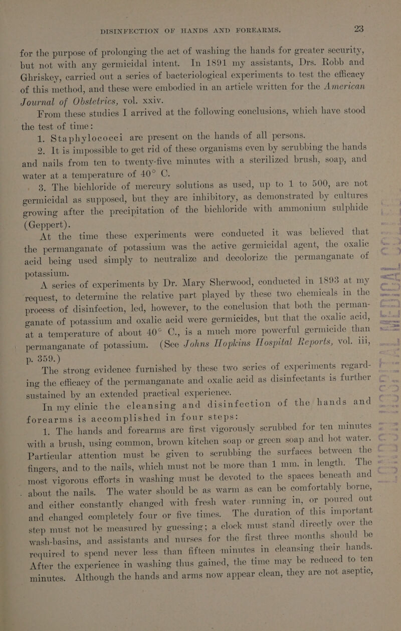 for the purpose of prolonging the act of washing the hands for greater security, but not with any germicidal intent. In 1891 my assistants, Drs. Robb and Ghriskey, carried out a series of bacteriological experiments to test the efficacy of this method, and these were embodied in an article written for the American Journal of Obstetrics, vol. xxiv. | From these studies I arrived at the following conclusions, which have stood the test of time: 1. Staphylococci are present on the hands of all persons. 9. It is impossible to get rid of these organisms even by serubbing the hands and nails from ten to twenty-five minutes with a sterilized brush, soap, and water at a temperature of 40° C. 28 The bichloride of mercury solutions as used, up to 1 to 500, are not germicidal as supposed, but they are inhibitory, as demonstrated by cultures erowing after the precipitation of the bichloride with ammonium sulphide (Geppert). At the time these experiments were conducted it was believed that the permanganate of potassium was the active germicidal agent, the oxalic acid being used simply to neutralize and decolorize the permanganate of potassium. ? | A series of experiments by Dr. Mary Sherwood, conducted in 1893 at my request, to determine the relative part played by these two chemicals in the process of disinfection, led, however, to the conclusion that both the perman- ganate of potassium and oxalic acid were germicides, but that the oxalic acid, at a temperature of about 40° C., is a much more powerful germicide than permanganate of potassium. (See Johns Hopkins Hospital Leports, vol. 111, p. 359.) The strong evidence furnished by these two series of experiments regard- ing the efficacy of the permanganate and oxalic acid as disinfectants is further sustained by an extended practical experience. . In my clinic the cleansing and disinfection of the hands and forearms is accomplished in four steps: 1. The hands and forearms are first vigorously scrubbed for ten minutes with a brush, using common, brown kitchen soap or green soap and hot water. Particular attention must be given to scrubbing the surfaces between the fingers, and to the nails, which must not be more than 1 mm. in length. The : most vigorous efforts in washing must be devoted to the spaces beneath and - about the nails. The water should be as warm as can be comfortably borne, and either constantly changed with fresh water running in, or poured out and changed completely four or five times. The duration of this important step must not be measured by guessing; a clock must stand directly over the wash-basins, and assistants and nurses for the first three months should be required to spend never less than fifteen minutes in cleansing their hands. After the experience in washing thus gained, the time may be reduced to ten minutes. Although the hands and arms now appear clean, they are not aseptic,