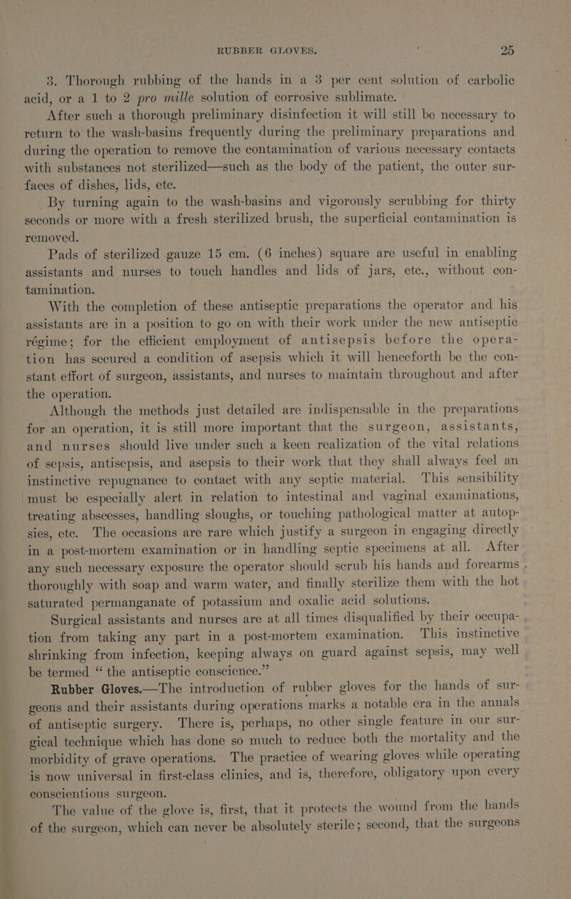 3. Thorough rubbing of the hands in a 8 per cent solution of carbolic acid, or a 1 to 2 pro mille solution of corrosive sublimate. After such a thorough preliminary disinfection it will still be necessary to return to the wash-basins frequently during the preliminary preparations and during the operation to remove the contamination of various necessary contacts By turning again to the wash-basins and vigorously scrubbing for thirty seconds or more with a fresh sterilized brush, the superficial contamination is removed. Pads of sterilized gauze 15 em. (6 inches) square are useful in enabling assistants and nurses to touch handles and lids of jars, etc., without con- tamination. With the completion of these antiseptic preparations the operator and his assistants are in a position to go on with their work under the new antiseptic stant effort of surgeon, assistants, and nurses to maintain throughout and after the operation. Although the methods just detailed are indispensable in the preparations for an operation, it is still more important that the surgeon, assistants, and nurses should live under such a keen realization of the vital relations of sepsis, antisepsis, and asepsis to their work that they shall always feel an instinctive repugnance to contact with any septic material. This sensibility must be especially alert in relation to intestinal and vaginal examinations, treating abscesses, handling sloughs, or touching pathological matter at autop- sies, ete. The occasions are rare which justify a surgeon in engaging directly in a post-mortem examination or in handling septic specimens at all. After any such necessary exposure the operator should scrub his hands and forearms . thoroughly with soap and warm water, and finally sterilize them with the hot saturated permanganate of potassium and oxalic acid solutions. Surgical assistants and nurses are at all times disqualified by their occupa- tion from taking any part in a post-mortem examination. This. instinctive shrinking from infection, keeping always on guard against sepsis, may well be termed “ the antiseptic conscience.” Rubber Gloves.—The introduction of rubber gloves for the hands of sur- geons and their assistants during operations marks a notable era in the annals_ of antiseptic surgery. There is, perhaps, no other single feature in our sur- gical technique which has done so much to reduce both the mortality and the morbidity of grave operations. The practice of wearing gloves while operating is now universal in first-class clinics, and is, therefore, obligatory upon every conscientious surgeon. | } The value of the glove is, first, that it protects the wound from the hands of the surgeon, which can never be absolutely sterile ; second, that the surgeons