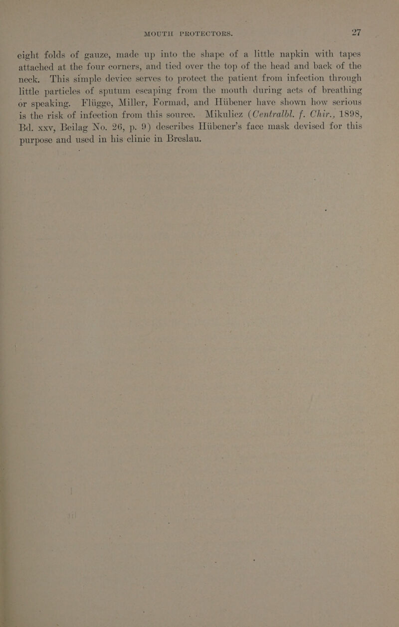Cals MOUTIL PROTECTORS. OT eight folds of gauze, made up into the shape of a little napkin with tapes attached at the four corners, and tied over the top of the head and back of the neck. This simple device serves to protect the patient from infection through little particles of sputum escaping from the mouth during acts of breathing or speaking. Fliigge, Miller, Formad, and Hiibener have shown how serious Bd. xxv, Beilag No. 26, p. 9) describes Hiibener’s face mask devised for this purpose and used in his clinic in Breslau.