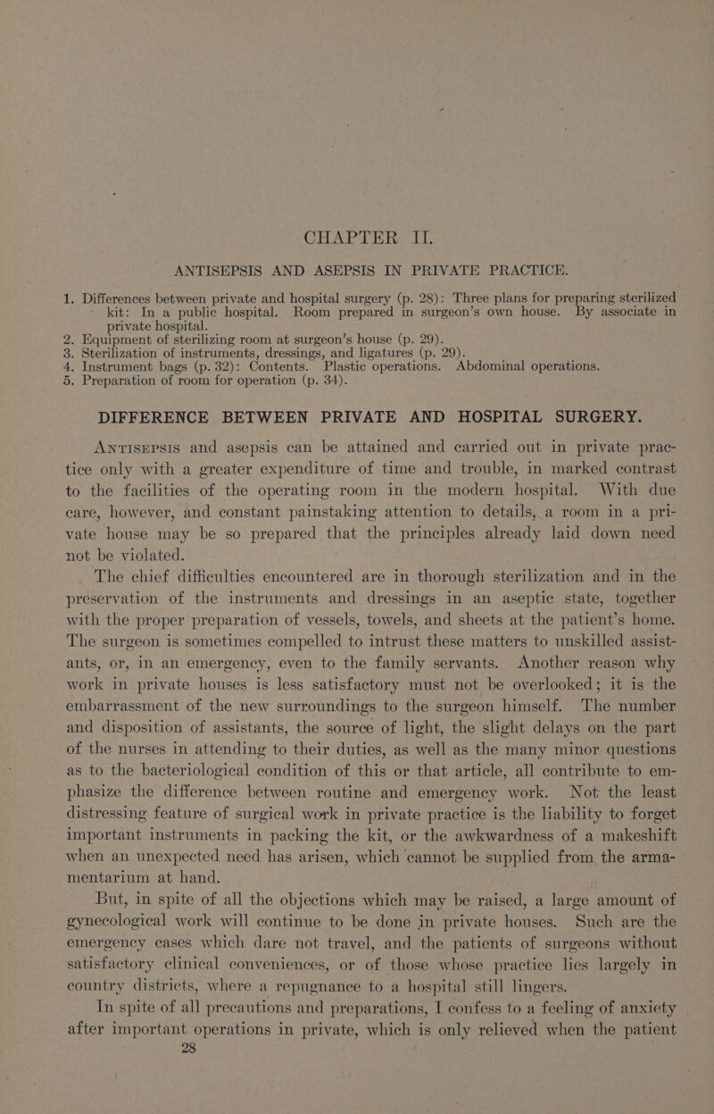 CHAP Pik ANTISEPSIS AND ASEPSIS IN PRIVATE PRACTICE. 1. Differences between private and hospital surgery (p. 28): Three plans for preparing sterilized kit: In a public hospital. Room prepared in surgeon’s own house. By associate in private hospital. . Equipment of sterilizing room at surgeon’s house (p. 29). . Sterilization of instruments, dressings, and ligatures (p. 29). | . Instrument bags (p. 32): Contents. Plastic operations. Abdominal operations. . Preparation of room for operation (p. 34). Our Oo bo DIFFERENCE BETWEEN PRIVATE AND HOSPITAL SURGERY. ANTISEPSIS and asepsis can be attained and carried out in private prac- tice only with a greater expenditure of time and trouble, in marked contrast to the facilities of the operating room in the modern hospital. With due care, however, and constant painstaking attention to details, a room in a pri- vate house may be so prepared that the principles already laid down need not be violated. The chief difficulties encountered are in thorough sterilization and in the preservation of the instruments and dressings in an aseptic state, together with the proper preparation of vessels, towels, and sheets at the patient’s home. The surgeon is sometimes compelled to intrust these matters to unskilled assist- ants, or, In an emergency, even to the family servants. Another reason why work in private houses is less satisfactory must not be overlooked; it is the embarrassment of the new surroundings to the surgeon himself. The number and disposition of assistants, the source of light, the slight delays on the part of the nurses in attending to their duties, as well as the many minor questions as to the bacteriological condition of this or that article, all contribute to em- phasize the difference between routine and emergency work. Not: the least distressing feature of surgical work in private practice is the liability to forget important instruments in packing the kit, or the awkwardness of a makeshift when an unexpected need has arisen, which cannot be supplied from the arma- mentarium at hand. But, in spite of all the objections which may be raised, a large amount of gynecological work will continue to be done in private houses. Such are the emergency cases which dare not travel, and the patients of surgeons without satisfactory clinical conveniences, or of those whose practice lies largely in country districts, where a repugnance to a hospital still lingers. In spite of all precautions and preparations, I confess to a feeling of anxiety after important operations in private, which is only relieved when the patient