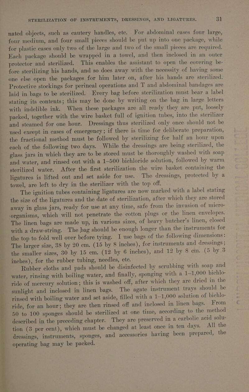 nated objects, such as cautery handles, etc. For abdominal cases four large, four medium, and four small pieces should be put up into one package, while for plastic cases only two of the large and two of the small pieces are required. Each package should be wrapped in a towel, and then inclosed in an outer protector and sterilized. This enables the assistant to open the covering be- fore sterilizing his hands, and so does away with the necessity of having some one else open the packages for him later on, after his hands are sterilized. Protective stockings for perineal operations and T and abdominal bandages are laid in bags to be sterilized. Every bag before sterilization must bear a label stating its contents; this may be done by writing on the bag in large letters with indelible ink. When these packages are all ready they are put, loosely packed, together with the wire basket full of ignition tubes, into the sterilizer and steamed for one hour. Dressings thus sterilized only once should not be used except in cases of emergency; if there is time for deliberate preparation, the fractional method must be followed by sterilizing for half an hour upon each of the following two days. While the dressings are being sterilized, the elass jars in which they are to be stored must be thoroughly washed with soap and water, and rinsed out with a 1-500 bichloride solution, followed by warm sterilized water. After the first sterilization the wire basket containing the ligatures is lifted out and set aside for use. | The dressings, protected by a towel, are left to dry in the sterilizer with the top off. The ignition tubes containing ligatures are now marked with a label stating the size of the ligatures and the date of sterilization, after which they are stored away in glass jars, ready for use at any time, safe from the invasion of micro- organisms, which will not penetrate the cotton plugs or the linen envelopes. The linen bags are made up, in various sizes, of heavy butcher’s linen, closed with a draw-string. The bag should be enough longer than the instruments for the top to fold well over before tying. I use bags of the following dimensions: The larger size, 38 by 20 cm. (15 by 8 inches), for instruments and dressings ; the smaller sizes, 30 by 15 em. (12 by 6 inches), and 12 by 8 em. (5 by 3 inches), for the rubber tubing, needles, etc. Rubber cloths and pads should be disinfected by scrubbing with soap and water, rinsing with boiling water, and finally, sponging with a 11,000 bichlo- ride of mercury solution; this is washed off, after which they are dried in the sunlight and inclosed in linen bags. The agate instrument trays should be rinsed with boiling water and set aside, filled with a 1-1,000 solution of bichlo- ride, for an hour; they are then rinsed off and inclosed in linen bags. From 50 to 100 sponges should be sterilized at one time, according to the method deseribed in the preceding chapter. They are preserved in a carbolic acid solu- tion (3 per cent), which must be changed at least once in ten days. All the dressings, instruments, sponges, and accessories having been prepared, the operating bag may be packed.