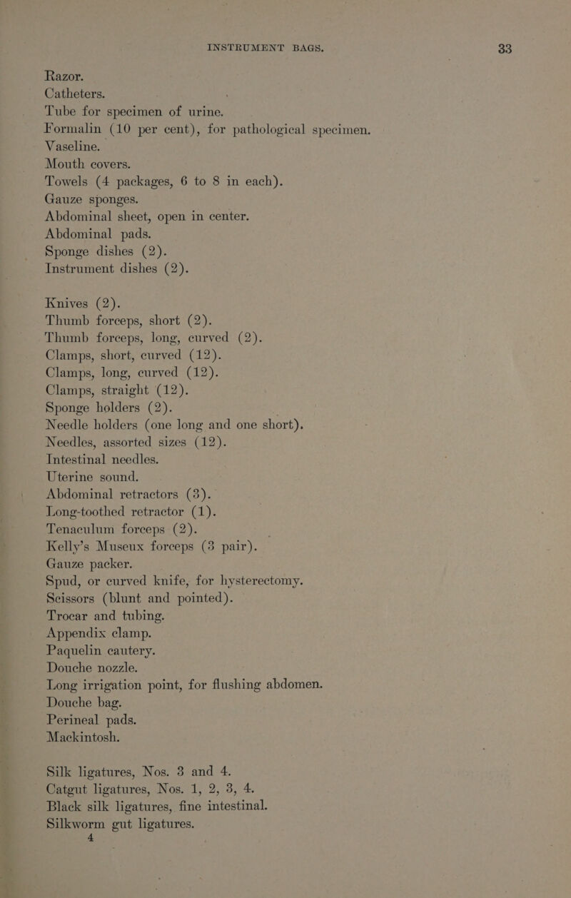 Razor. Catheters. Tube for specimen of urine. Formalin (10 per cent), for pathological specimen. Vaseline. Mouth covers. Towels (4 packages, 6 to 8 in each). Gauze sponges. Abdominal sheet, open in center. Abdominal pads. Sponge dishes (2). Instrument dishes (2). Knives (2). Thumb forceps, short (2). Thumb forceps, long, curved (2). Clamps, short, curved (12). Clamps, long, curved (12). Clamps, straight (12). Sponge holders (2). Needle holders (one long and one short), Needles, assorted sizes (12). Intestinal needles. Uterine sound. Abdominal retractors (3). Long-toothed retractor (1). Tenaculum forceps (2). | Kelly’s Museux forceps (3 pair). Gauze packer. Spud, or curved knife, for hysterectomy. Scissors (blunt and pointed). Trocar and tubing. Appendix clamp. Paquelin cautery. Douche nozzle. | Long irrigation point, for flushing abdomen. Douche bag. Perineal pads. Mackintosh. Silk ligatures, Nos. 3 and 4. Catgut ligatures, Nos. 1, 2, 3, 4. Black silk ligatures, fine intestinal. Silkworm gut ligatures. 4