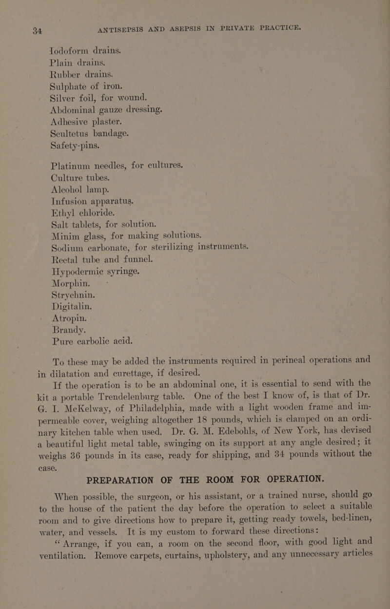 Jodoform drains. Plain drains. Rubber drains. Sulphate of iron. Silver foil, for wound. Abdominal gauze dressing. Adhesive plaster. Scultetus bandage. Safety-pins. Platinum needles, for cultures. Culture tubes. Aleohol lamp. Infusion apparatus. Ethyl chloride. Salt tablets, for solution. Minim glass, for making solutions. Sodium carbonate, for sterilizing instruments. Rectal tube and funnel. Hypodermie syringe. Morphin. Strychnin. Digitalin. Atropin. Brandy. Pure carbolic acid. To these may be added the instruments required in perineal operations and in dilatation and curettage, if desired. If the operation is to be an abdominal one, it is essential to send with the kit a portable Trendelenburg table. One of the best I know of, 1s that of Dr. G. I. McKelway, of Philadelphia, made with a light wooden frame and im- permeable cover, weighing altogether 18 pounds, which is clamped on an ordi- nary kitchen table when used. Dr. G. M. Edebohls, of New York, has devised a beautiful light metal table, swinging on its support at any angle desired; it — weighs 36 pounds in its case, ready for shipping, and 34 pounds without the case. PREPARATION OF THE ROOM FOR OPERATION. When possible, the surgeon, or his assistant, or a trained nurse, should go to the house of the patient the day before the operation to select a suitable room and to give directions how to prepare it, getting ready towels, bed-linen, water, and vessels. It is my custom to forward these directions : “Arrange, if you can, a room on the second floor, with good light and ventilation. Remove carpets, curtains, upholstery, and any unnecessary articles