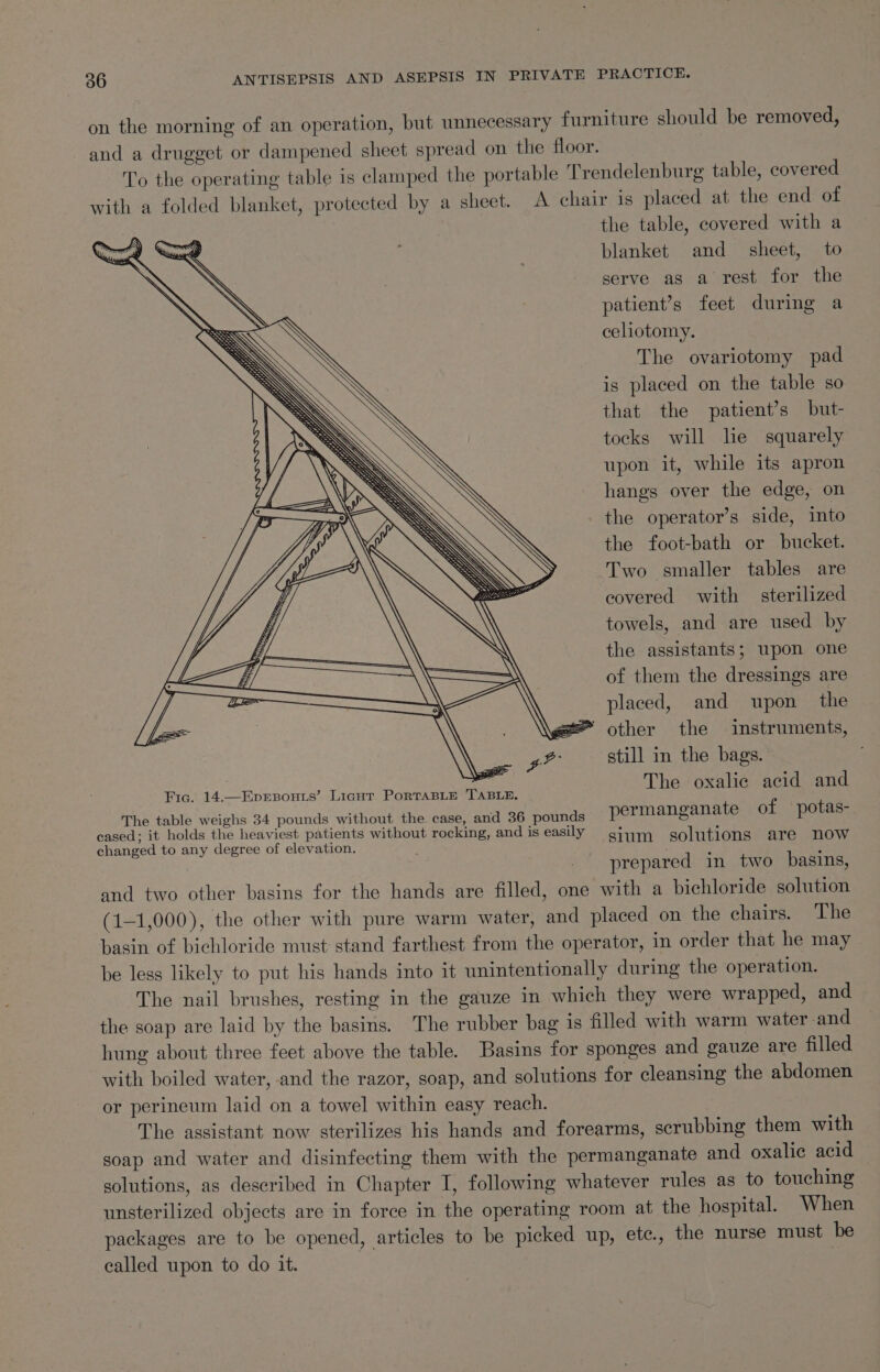on the morning of an operation, but unnecessary furniture should be removed, and a drugget or dampened sheet spread on the floor. | To the operating table is clamped the portable Trendelenburg table, covered with a folded blanket, protected by a sheet. A chair is placed at the end of the table, covered with a blanket and_ sheet, to serve as a rest for the patient’s feet during a celiotomy. The ovariotomy pad is placed on the table so that the patient’s but- tocks will lie squarely upon it, while its apron hangs over the edge, on the operator’s side, into the foot-bath or bucket. Two smaller tables are covered with sterilized towels, and are used by the assistants; upon one of them the dressings are placed, and upon the ” other the instruments, still in the bags. The oxalic acid and Fic. 14.—EpEsouzs’. Light PorTABLE TABLE. The table weighs 34 pounds without the case, and 36 pounds permanganate of potas- cased; it holds the heaviest patients without rocking, and is easily giqm solutions are now changed to any degree of elevation. _ prepared in two basins, and two other basins for the hands are filled, one with a bichloride solution (1-1,000), the other with pure warm water, and placed on the chairs. The basin of bichloride must stand farthest from the operator, in order that he may be less likely to put his hands into it unintentionally during the operation. The nail brushes, resting in the gauze in which they were wrapped, and the soap are laid by the basins. The rubber bag is filled with warm water -and hung about three feet above the table. Basins for sponges and gauze are filled with boiled water, and the razor, soap, and solutions for cleansing the abdomen or perineum laid on a towel within easy reach. The assistant now sterilizes his hands and forearms, scrubbing them with soap and water and disinfecting them with the permanganate and oxalic acid solutions, as described in Chapter I, following whatever rules as to touching unsterilized objects are in force in the operating room at the hospital. When packages are to be opened, articles to be picked up, etc., the nurse must be called upon to do it. 7