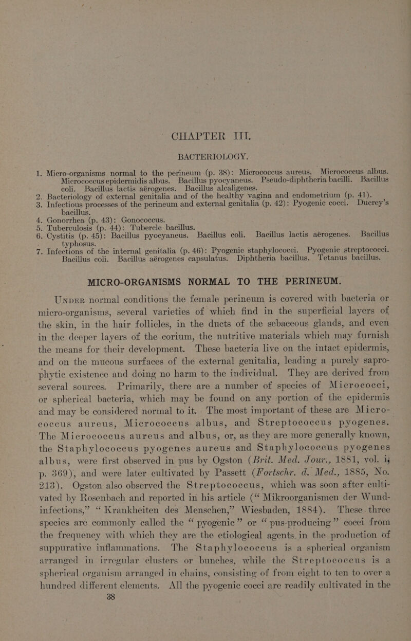 BACTERIOLOGY. = . Micro-organisms normal to the perineum (p. 38): Micrococcus aureus. Micrococcus albus. Micrococcus epidermidis albus. Bacillus pyocyaneus. Pseudo-diphtheria bacilli. Bacillus coli. Bacillus lactis aérogenes. Bacillus alcaligenes. . Bacteriology of external genitalia and of the healthy vagina and endometrium (p. 41). : Bs oak processes of the perineum and external genitalia (p. 42): Pyogenic cocci. Ducrey’s bacillus. Gonorrhea (p. 43): Gonococcus. . Tuberculosis (p. 44): Tubercle bacillus. . Cystitis (p. 45): Bacillus pyocyaneus. Bacillus coli. Bacillus lactis aérogenes. Bacillus typhosus. . Infections of the internal genitalia (p. 46): Pyogenic staphylococci. Pyogenic streptococci. Bacillus coli. Bacillus aérogenes capsulatus. Diphtheria bacillus. Tetanus bacillus. NI Oar wh MICRO-ORGANISMS NORMAL TO THE PERINEUM. Unprer normal conditions the female perineum is covered with bacteria or micro-organisms, several varieties of which find in the superficial layers of the skin, in the hair follicles, in the ducts of the sebaceous glands, and even in the deeper layers of the corium, the nutritive materials which may furnish the means for their development. These bacteria live on the intact epidermis, and on the mucous surfaces of the external genitalia, leading a purely sapro- phytic existence and doing no harm to the individual. They are derived from several sources. Primarily, there are a number of species of Micrococci, or spherical bacteria, which may be found on any portion of the epidermis and may be considered normal to it. The most important of these are Micro- coccus aureus, Micrococeus albus, and Streptococcus pyogenes. , The Micrococcus aureus and albus, or, as they are more generally known, the Staphylococcus pyogenes aureus and Staphylococcus pyogenes albus, were first observed in pus by Ogston (Brit. Med. Jour., 1881, vol. 1 p. 369), and were later cultivated by Passett (Mortschr. d. Med., 1885, No. 213). Ogston also observed the Streptococcus, which was soon after culti- vated by Rosenbach and reported in his article (“ Mikroorganismen der Wund- infections,” ‘“ Krankheiten des Menschen,’ Wiesbaden, 1884). These. three species are commonly called the “ pyogenic” or “‘ pus-producing”’ cocci from the frequeney with which they are the etiological agents. in the production of suppurative inflammations. The Staphylocoecus is a spherical organism arranged in irregular clusters or bunches, while the Streptococcus is a spherical organism arranged in chains, consisting of from eight to ten to over a hundred different elements. All the pyogenic cocci are readily cultivated in the oa ee 38