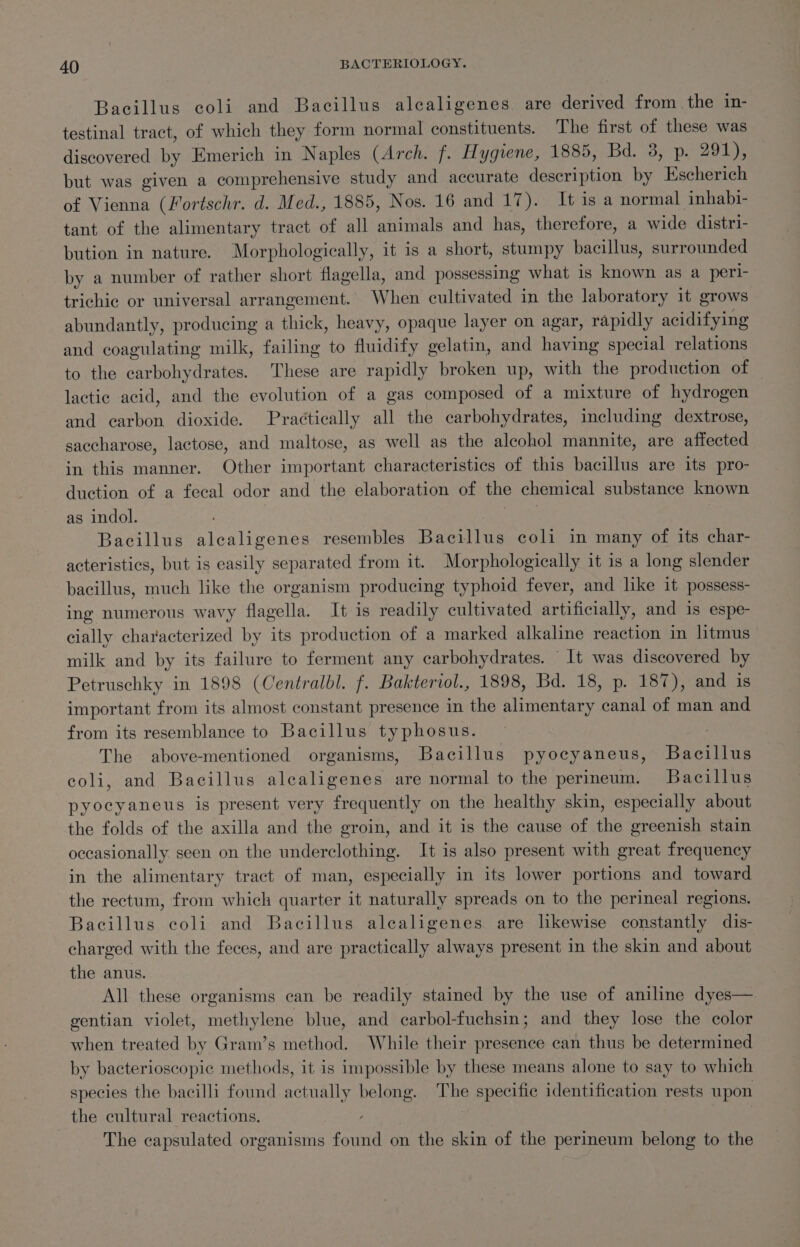 Bacillus coli and Bacillus alcaligenes are derived from the in- testinal tract, of which they form normal constituents. The first of these was discovered by Emerich in Naples (Arch. f. Hygiene, 1885, Bd. 38, p. 291), but was given a comprehensive study and accurate description by Escherich of Vienna (Fortschr. d. Med., 1885, Nos. 16 and 17). Itisa normal inhabi- tant of the alimentary tract of all animals and has, therefore, a wide distri- bution in nature. Morphologically, it is a short, stumpy bacillus, surrounded by a number of rather short flagella, and possessing what is known as a peri- trichic or universal arrangement. When cultivated in the laboratory it grows abundantly, producing a thick, heavy, opaque layer on agar, rapidly acidifying and coagulating milk, failing to fluidify gelatin, and having special relations to the carbohydrates. These are rapidly broken up, with the production of — lactic acid, and the evolution of a gas composed of a mixture of hydrogen and carbon dioxide. Practically all the carbohydrates, including dextrose, saccharose, lactose, and maltose, as well as the alcohol mannite, are affected in this manner. Other important characteristics of this bacillus are its pro- duction of a fecal odor and the elaboration of the chemical substance known as indol. airs Bacillus alealigenes resembles Bacillus coli in many of its char- acteristics, but is easily separated from it. Morphologically it is a long slender bacillus, much like the organism producing typhoid fever, and like it possess- ing numerous wavy flagella. It is readily cultivated artificially, and is espe- cially characterized by its production of a marked alkaline reaction in litmus milk and by its failure to ferment any carbohydrates. It was discovered by Petruschky in 1898 (Centralbl. f. Bakteriol., 1898, Bd. 18, p. 187), and is important from its almost constant presence in the alimentary canal of man and from its resemblance to Bacillus typhosus. 3 The above-mentioned organisms, Bacillus pyocyaneus, Bacillus coli, and Bacillus alealigenes are normal to the perineum. Bacillus pyocyaneus is present very frequently on the healthy skin, especially about the folds of the axilla and the groin, and it is the cause of the greenish stain occasionally seen on the underclothing. It is also present with great frequency in the alimentary tract of man, especially in its lower portions and toward the rectum, from which quarter it naturally spreads on to the perineal regions. Bacillus coli and Bacillus alealigenes are likewise constantly dis- charged with the feces, and are practically always present in the skin and about the anus. All these organisms can be readily stained by the use of aniline dyes— gentian violet, methylene blue, and carbol-fuchsin; and they lose the color when treated by Gram’s method. While their presence can thus be determined by bacterioscopic methods, it is impossible by these means alone to say to which species the bacilli found actually belong. The specific identification rests upon the cultural reactions. : | | The capsulated organisms found on the skin of the perineum belong to the