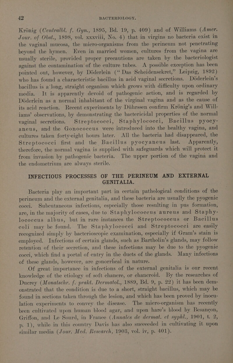 Krénig (Centralbl. f. Gyn., 1895, Bd. 19, p. 409) and of Williams (Amer. Jour. of Obst., 1898, vol. xxxviii, No. 4) that in virgins no bacteria exist in the vaginal mucosa, the micro-organisms from the perimeum not penetrating beyond the hymen. Even in married women, cultures from the vagina are usually sterile, provided proper precautions are taken by the bacteriologist against the contamination’ of the culture tubes. A possible exception has been pointed out, however, by Déderlein (“ Das Scheidensekret,” Leipzig, 1892) who has found a characteristic bacillus in acid vaginal secretions. Déderlein’s” bacillus is along, straight organism which grows with difficulty upon ordinary media. It is apparently devoid of pathogenic action, and is regarded by Déderlein as a normal inhabitant of the virginal vagina and as the cause of its acid reaction. Recent experiments by Diihrssen confirm Kronig’s and Will- iams’ observations, by demonstrating the bactericidal properties of the normal vaginal secretions. Streptococci, Staphylococci, Bacillus pyocy- aneus, and the Gonococcus were introduced into the healthy vagina, and cultures taken forty-eight hours later. All the bacteria had disappeared, the Streptococci first and the Bacillus pyocyaneus last. Apparently, therefore, the normal vagina is supplied with safeguards which will protect it from invasion by pathogenic bacteria. The upper portion of the vagina and the endometrium are always sterile. INFECTIOUS PROCESSES OF THE PERINEUM AND EXTERNAL GENITALIA. Bacteria play an important part in certain pathological conditions of the perineum and the external genitalia, and these bacteria are usually the pyogenic cocci. Subeutaneous infections, especially those resulting in pus formation, are, in the majority of cases, due to Staphylococcus aureus and Staphy- locoeecus albus, but in rare instances the Streptococcus or Bacillus coli may be found. The Staphylococci and Streptococci are easily recognized simply by bacterioscopic examination, especially if Gram’s stain is employed. Infections of certain glands, such as Bartholin’s glands, may follow retention of their secretion, and these infections may be due to the pyogenic cocci, which find a portal of entry in the ducts of the glands. Many infections of these glands, however, are gonorrheal in nature. Of great importance in infections of the external genitalia is our recent knowledge of the etiology of soft chancre, or chancroid. By the researches of Ducrey (Monatschr. f. prakt. Dermatol., 1889, Bd. 9, p. 22) it has been dem- onstrated that the condition is due to a short, straight bacillus, which may be found in sections taken through the lesion, and which has been proved by inocu- lation experiments to convey the disease. The micro-organism has recently been cultivated upon human blood agar, and upon hare’s blood by Besangon, Griffon, and Le Sourd, in France (Annales de dermat. et syphl., 1901, t. 2, p. 1), while in this country Davis has also succeeded in cultivating it upon similar media (Jour. Med, Research, 1903, vol. iv, p. 401).