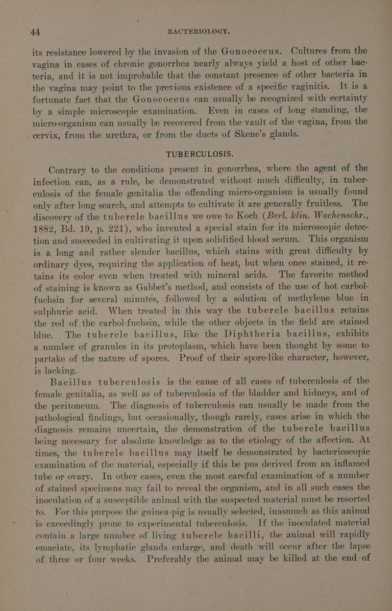 its resistance lowered by the invasion of the Gonococcus. Cultures from the vagina in cases of chronic gonorrhea nearly always yield a host of other bac- teria, and it is not improbable that the constant presence of other bacteria in the vagina may point to the previous existence of a specific vaginitis. It is a fortunate fact that the Gonococcus can usually be recognized with certainty by a simple microscopic examination. Even in cases of long standing, the micro-organism can usually be recovered from the vault of the vagina, from the cervix, from the urethra, or from the ducts of Skene’s glands. TUBERCULOSIS. Contrary to the conditions present in gonorrhea, where the agent of the infection can, as a rule, be demonstrated without much difficulty, in tuber- culosis of the female genitalia the offending micro-organism is usually found only after long search, and attempts to cultivate it are generally fruitless. The discovery of the tubercle bacillus we owe to Koch (Berl. klin. Wochenschr., 1882, Bd. 19, p. 221), who invented a special stain for its microscopic detec- tion and succeeded in cultivating it upon solidified blood serum. This organism is a long and rather slender bacillus, which stains with great difficulty by ordinary dyes, requiring the application of heat, but when once stained, it re- tains its color even when treated with mineral acids. The favorite method of staining is known as Gabbet’s method, and consists of the use of hot carbol- fuchsin for several minutes, followed by a solution of methylene blue in sulphuric acid. When treated in this way the tubercle bacillus retains the red of the carbol-fuchsin, while the other objects in the field are stained blue. The tubercle bacillus, like the Diphtheria bacillus, exhibits a number of granules in its protoplasm, which have been thought by some to partake of the nature of spores. Proof of their spore-like character, however, is lacking. | Bacillus tuberculosis is the cause of all cases ; of tuberculosis of the female genitalia, as well as of tuberculosis of the bladder and kidneys, and of the peritoneum. The diagnosis of tuberculosis can usually be made from the pathological findings, but occasionally, though rarely, cases arise in which the diagnosis remains uncertain, the demonstration of the tubercle bacillus being necessary for absolute knowledge as to the etiology of the affection. At times, the tubercle bacillus may itself be demonstrated by bacterioscopic examination of the material, especially if this be pus derived from an inflamed tube or ovary. In other cases, even the most careful examination of a number of stained specimens may fail to reveal the organism, and in all such cases the inoculation of a susceptible animal with the suspected material must be resorted - to. For this purpose the guinea-pig is usually selected, inasmuch as this animal is exceedingly prone to experimental tuberculosis. If the inoculated material contain a large number of living tubercle bacilli, the animal will rapidly emaciate, its lymphatic glands enlarge, and death will occur after the lapse of three or four weeks. Preferably the animal may be killed at the end of