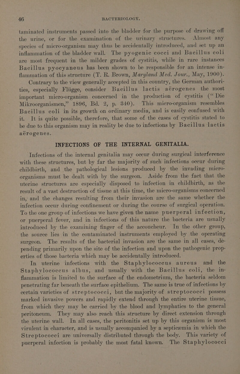 taminated instruments passed into the bladder for the purpose of drawing off the urine, or for the examination of the urinary structures. Almost any species of micro-organism may thus be accidentally introduced, and set up an inflammation of the bladder wall. The pyogenic cocci and Bacillus coli are most frequent in the milder grades of cystitis, while in rare instances — Bacillus pyocyaneus has been shown to be responsible for an intense 1n- flammation of this structure (T. R. Brown, Maryland Med. Jour., May, 1900). Contrary to the view generally accepted in this country, the German authori- ties, especially Fliigge, consider Bacillus lactis aérogenes the most important micro-organism concerned in the production of cystitis (‘ Die Mikroorganismen,” 1896, Bd. 2, p. 340). This micro-organism resembles Bacillus coli in its growth on ordinary media, and is easily confused with it. It is quite possible, therefore, that some of the cases of cystitis stated to be due to this organism may in reality be due to infections by Bacillus lactis aerogenes. INFECTIONS OF THE INTERNAL GENITALIA. Infections of the internal genitalia may occur during surgical interference with these structures, but by far the majority of such infections occur during childbirth, and the pathological lesions produced by the invading micro- organisms must be dealt with by the surgeon. Aside from the fact that the uterine structures are especially disposed to infection in childbirth, as the result of a vast destruction of tissue at this time, the micro-organisms sorbented in, and the changes resulting from their invasion are the same whether the infection occur during confinement or during the course of surgical operation. To the one group of infections we have given the name puerperal infection, or puerperal fever, and in infections of this nature the bacteria are usually introduced by the examining finger of the accoucheur. In the other group, the source lies in the contaminated instruments employed by the operating surgeon. The results of the bacterial invasion are the same in all cases, de- pending primarily upon the site of the infection and upon the pathogenic prop- erties of those bacteria which may be accidentally introduced. In uterine infections with the Staphylococcus aureus and_ the Staphylococcus albus, and usually with the Bacillus coli, the in flammation is limited to the surface of the endometrium, the bacteria seldom penetrating far beneath the surface epithelium. The same is true of infections by certain varieties of streptococci, but the majority of streptococel possess — marked invasive powers and rapidly extend through the entire uterine tissue, from which they may be carried by the blood and lymphatics to the general peritoneum. They may also reach this structure by direct extension through the uterine wall. In all cases, the peritonitis set up by this organism is most virulent in character, and is usually accompanied by a septicaemia in which the Streptococci are universally distributed through the body. This variety of puerperal infection is probably the most fatal known. The Staphylococci