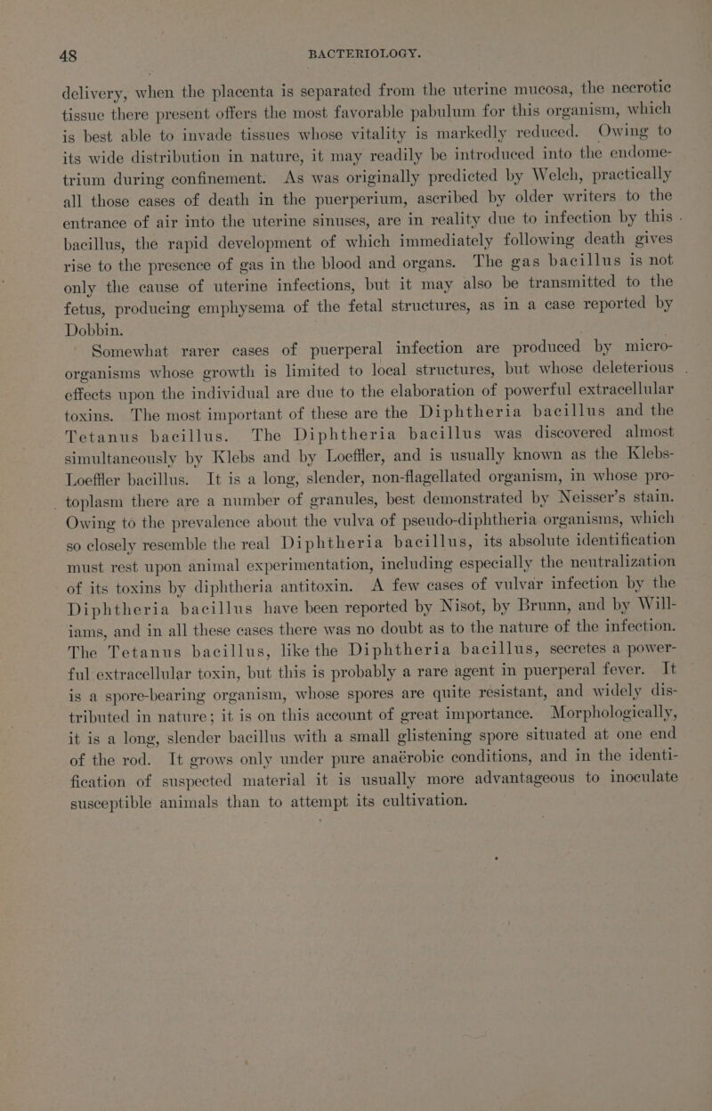 delivery, when the placenta is separated from the uterine mucosa, the necrotic tissue there present offers the most favorable pabulum for this organism, which is best able to invade tissues whose vitality is markedly reduced. Owing to its wide distribution in nature, it may readily be introduced into the endome- trium during confinement. As was originally predicted by Welch, practically all those cases of death in the puerperium, ascribed by older writers to the entrance of air into the uterine sinuses, are in reality due to infection by this . bacillus, the rapid development of which immediately following death gives rise to the presence of gas in the blood and organs. The gas bacillus is not only the cause of uterine infections, but it may also be transmitted to the fetus, producing emphysema of the fetal structures, as in a case reported by Dobbin. Somewhat rarer cases of puerperal infection are produced by micro- organisms whose growth is limited to local structures, but whose deleterious . effects upon the individual are due to the elaboration of powerful extracellular toxins. The most important of these are the Diphtheria bacillus and the Tetanus bacillus. The Diphtheria bacillus was discovered almost simultaneously by Klebs and by Loeffler, and is usually known as the Klebs- Loeffler bacillus. It is a long, slender, non-flagellated organism, in whose pro- _toplasm there are a number of granules, best demonstrated by Neisser’s stain. Owing to the prevalence about the vulva of pseudo-diphtheria organisms, which so closely resemble the real Diphtheria bacillus, its absolute identification must rest upon animal experimentation, including especially the neutralization of its toxins by diphtheria antitoxin. A few cases of vulvar infection by the Diphtheria bacillus have been reported by Nisot, by Brunn, and by Will- iams, and in all these cases there was no doubt as to the nature of the infection. The Tetanus bacillus, like the Diphtheria bacillus, secretes a power- ful extracellular toxin, but this is probably a rare agent in puerperal fever. It is a spore-bearing organism, whose spores are quite resistant, and widely dis- tributed in nature; it is on this account of great importance. Morphologically, it is a long, slender bacillus with a small glistening spore situated at one end of the rod. It grows only under pure anaérobic conditions, and in the identi- fication of suspected material it is usually more advantageous to inoculate susceptible animals than to attempt its cultivation.
