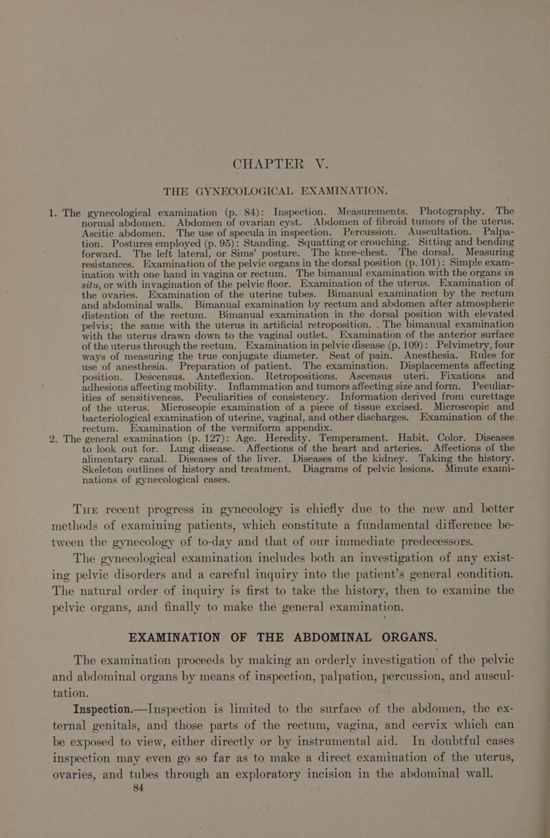 CGA, ria Ve THE GYNECOLOGICAL EXAMINATION. 1. The gynecological examination (p. 84): Inspection. Measurements. Photography. The normal abdomen. Abdomen of ovarian cyst. Abdomen of fibroid tumors of the uterus. Ascitic abdomen. The use of specula in inspection. Percussion. Auscultation. Palpa- tion. Postures employed (p. 95): Standing. Squatting or crouching. Sitting and bending forward. The left lateral, or Sims’ posture. The knee-chest. The dorsal. Measuring resistances. Examination of the pelvic organs in the dorsal position (p. 101): Simple exam- ination with one hand in vagina or rectum. The bimanual examination with the organs in situ, or with invagination of the pelvic floor. Examination of the uterus. Examination of the ovaries. Examination of the uterine tubes. Bimanual examination by the rectum and abdominal walls. Bimanual examination by rectum and abdomen after atmospheric distention of the rectum. Bimanual examination in the dorsal position with elevated pelvis; the same with the uterus in artificial retroposition. . The bimanual examination with the uterus drawn down to the vaginal outlet. Examination of the anterior surface of the uterus through the rectum. Examination in pelvic disease (p. 109): Pelvimetry, four ways of measuring the true conjugate diameter. Seat of pain. Anesthesia. Rules for use of anesthesia. Preparation of patient. The examination. Displacements affecting position. Descensus. Anteflexion. Retropositions. Ascensus uteri. Fixations and adhesions affecting mobility. Inflammation and tumors affecting size and form. Peculiar- ities of sensitiveness. Peculiarities of consistency. Information derived from curettage of the uterus. Microscopic examination of a piece of tissue excised. Microscopic and bacteriological examination of uterine, vaginal, and other discharges. Examination of the rectum. Examination of the vermiform appendix. 2. The general examination (p. 127): Age. Heredity. Temperament. Habit. Color. Diseases to look out for. Lung disease. Affections of the heart and arteries. Affections of the alimentary canal. Diseases of the liver. Diseases of the kidney. Taking the history. Skeleton outlines of history and treatment. Diagrams of pelvic lesions. Minute exami- nations of gynecological cases. Tue recent progress in gynecology is chiefly due to the new and better methods of examining patients, which constitute a fundamental difference be- tween the gynecology of to-day and that of our immediate predecessors. The gynecological examination includes both an investigation of any exist- ing pelvic disorders and a careful inquiry into the patient’s general condition. The natural order of inquiry is first to take the history, then to examine the pelvic organs, and finally to make the general examination. EXAMINATION OF THE ABDOMINAL ORGANS. The examination proceeds by making an orderly investigation of the pelvic and abdominal organs by means of inspection, palpation, percussion, and auscul- tation. Inspection.—Inspection is limited to the surface of the abdomen, the ex- ternal genitals, and those parts of the rectum, vagina, and cervix which can be exposed to view, either directly or by instrumental aid. In doubtful cases inspection may even go so far as to make a direct examination of the uterus, ovaries, and tubes through an exploratory incision in the abdominal wall.