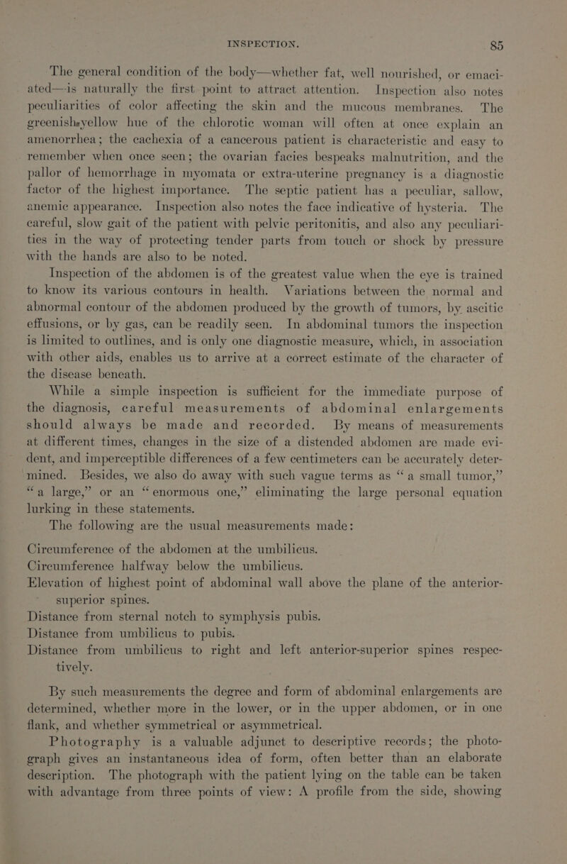 The general condition of the body—whether fat, well nourished, or emaci- ated—is naturally the first point to attract attention. Inspection also notes peculiarities of color affecting the skin and the mucous membranes. The greenishsyellow hue of the chlorotic woman will often at once explain an amenorrhea; the cachexia of a cancerous patient is characteristic and easy to remember when once seen; the ovarian facies bespeaks malnutrition, and the pallor of hemorrhage in myomata or extra-uterine pregnancy is a diagnostic factor of the highest importance. The septic patient has a peculiar, sallow, anemic appearance. Inspection also notes the face indicative of hysteria. The careful, slow gait of the patient with pelvic peritonitis, and also any peculiari- ties in the way of protecting tender parts from touch or shock by pressure with the hands are also to be noted. Inspection of the abdomen is of the greatest value when the eye is trained to know its various contours in health. Variations between the normal and abnormal contour of the abdomen produced by the growth of tumors, by. ascitic effusions, or by gas, can be readily seen. In abdominal tumors the inspection is limited to outlines, and is only one diagnostic measure, which, in association with other aids, enables us to arrive at a correct estimate of the character of the disease beneath. While a simple inspection is sufficient for the immediate purpose of the diagnosis, careful measurements of abdominal enlargements should always be made and recorded. By means of measurements at different times, changes in the size of a distended abdomen are made evi- dent, and imperceptible differences of a few centimeters can be accurately deter- mined. LBesides, we also do away with such vague terms as “a small tumor,” “a large,’ or an “enormous one,” eliminating the large personal equation lurking in these statements. The following are the usual measurements made: Circumference of the abdomen at the umbilicus. Circumference halfway below the umbilicus. Elevation of highest point of abdominal wall above the plane of the anterior- superior spines. Distance from sternal notch to symphysis pubis. Distance from umbilicus to pubis.. Distance from umbilicus to right and left anterior-superior spines respec- tively. By such measurements the degree and form of abdominal enlargements are determined, whether more in the lower, or in the upper abdomen, or in one flank, and whether symmetrical or asymmetrical. Photography is a valuable adjunct to descriptive records; the photo- graph gives an instantaneous idea of form, often better than an elaborate description. The photograph with the patient lying on the table can be taken with advantage from three points of view: A profile from the side, showing