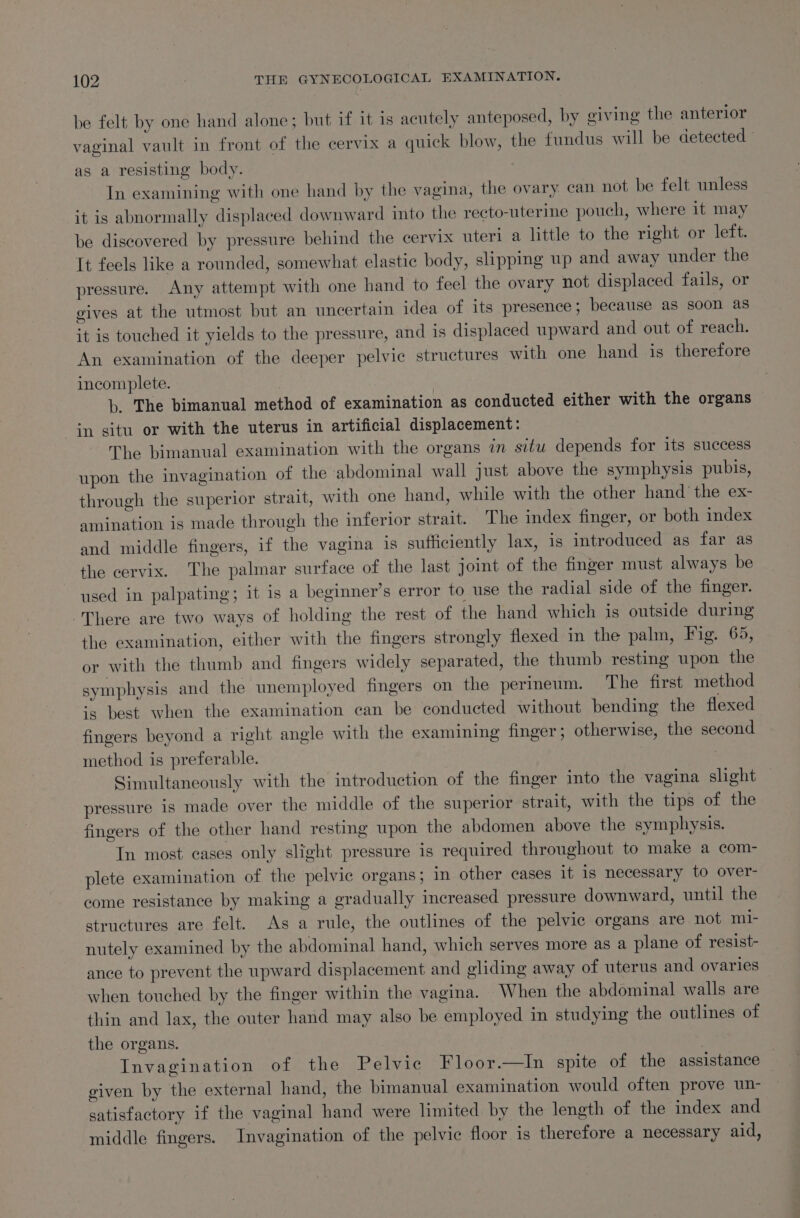 be felt by one hand alone; but if it is acutely anteposed, by giving the anterior vaginal vault in front of the cervix a quick blow, the fundus will be detected as a resisting body. In examining with one hand by the vagina, the ovary can not be felt unless it is abnormally displaced downward into the recto-uterine pouch, where it may be discovered by pressure behind the cervix uteri a little to the right or left. It feels like a rounded, somewhat elastic body, slipping up and away under the pressure. Any attempt with one hand to feel the ovary not displaced fails, or gives at the utmost but an uncertain idea of its presence; because as soon as it is touched it yields to the pressure, and is displaced upward and out of reach. An examination of the deeper pelvic structures with one hand is therefore incomplete. , b. The bimanual method of examination as conducted either with the organs in situ or with the uterus in artificial displacement: The bimanual examination with the organs in situ depends for its success upon the invagination of the abdominal wall just above the symphysis pubis, through the superior strait, with one hand, while with the other hand’ the ex- amination is made through the inferior strait. The index finger, or both index and middle fingers, if the vagina is sufficiently lax, is introduced as far as the cervix. The palmar surface of the last joint of the finger must always be used in palpating; it is a beginner’s error to use the radial side of the finger. There are two ways of holding the rest of the hand which 1s outside during the examination, either with the fingers strongly flexed in the palm, Fig. 65, or with the thumb and fingers widely separated, the thumb resting upon the symphysis and the unemployed fingers on the perineum. The first method is best when the examination can be conducted without bending the flexed fingers beyond a right angle with the examining finger; otherwise, the second method is preferable. Simultaneously with the introduction of the finger into the vagina slight pressure is made over the middle of the superior strait, with the tips of the fingers of the other hand resting upon the abdomen above the symphysis. In most cases only slight pressure is required throughout to make a com- plete examination of the pelvic organs; in other cases it is necessary to over- come resistance by making a gradually increased pressure downward, until the structures are felt. As a rule, the outlines of the pelvic organs are not mi- nutely examined by the abdominal hand, which serves more as a plane of resist- ance to prevent the upward displacement and gliding away of uterus and ovaries when touched by the finger within the vagina. When the abdominal walls are thin and lax, the outer hand may also be employed in studying the outlines of the organs. | Invagination of the Pelvic Floor.—In spite of the assistance — given by the external hand, the bimanual examination would often prove un- satisfactory if the vaginal hand were limited by the length of the index and middle fingers. Invagination of the pelvic floor is therefore a necessary aid,