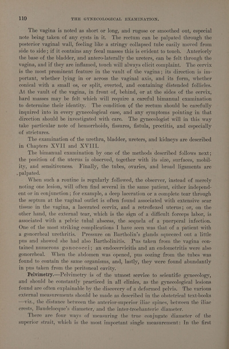 The vagina is noted as short or long, and rugose or smoothed out, especial note being taken of any cysts in it. The rectum can be palpated through the posterior vaginal wall, feeling like a stringy collapsed tube easily moved from side to side; if it contains any fecal masses this is evident to touch. Anteriorly the base of Ae bladder, and antero-laterally the ureters, can be felt through the vagina, and if they are inflamed, touch will always abieit complaint. The cervix is the most prominent feature in the vault of the vagina; its direction is im- portant, whether lying in or across the vaginal axis, and its form, whether conical with a small os, or split, everted, and containing distended follicles. At the vault of the vagina, in front of, behind, or at the sides of the cervix, hard masses may be felt which will require a careful bimanual examination to determine their identity. The condition of the rectum should be carefully inquired into in every gynecological case, and any symptoms pointing in that direction should be investigated with care. The gynecologist will in this way take particular note of hemorrhoids, fissures, fistula, proctitis, and especially of strictures. The examination of the urethra, bladder, ureters, and kidneys are described in Chapters XVII and XVIII. The bimanual examination by. one of the methods described follows next; the position of the uterus is observed, together with its size, surfaces, Sail ity, and sensitiveness: aes the tubes, ovaries, and broad ligaments are -palpated. When such a routine is regularly followed, the observer, instead of merely noting one lesion, will often find several in the same patient, either independ- ent or in Sonnet aoe for example, a deep laceration or a complete tear through the septum at the vaginal outlet is often found associated with extensive scar tissue in the vagina, a lacerated cervix, and a retroflexed uterus; or, on the other hand, the external tear, which is the sign of a difficult forceps labor, is associated with a pelvic tubal abscess, the sequela of a puerperal infection. One of the most striking complications I have seen was that of a patient with a gonorrheal urethritis. Pressure on Bartholin’s glands squeezed out a little pus and showed she had also Bartholinitis. Pus taken from the vagina con- tained numerous gonecocei; an endocervicitis and an endometritis were also gonorrheal. When the abdomen was opened, pus oozing from the tubes was found to contain the same organisms, and, lastly, they were found abundantly in pus taken from the peritoneal cavity. | Pelvimetry.—Pelvimetry is of the utmost service to scientific gynecology, and should be constantly practiced in all clinics, as the gynecological lesions found are often explainable by the discovery of a deformed pelvis. The various external measurements should be made as described in the obstetrical text-books —viz., the distance between the anterior-superior iliac spines, between the iliac crests, Baudelocque’s diameter, and the inter-trochanteric diameter. There are four ways of measuring the true conjugate diameter of the superior strait, which is the most important single measurement: In the first —