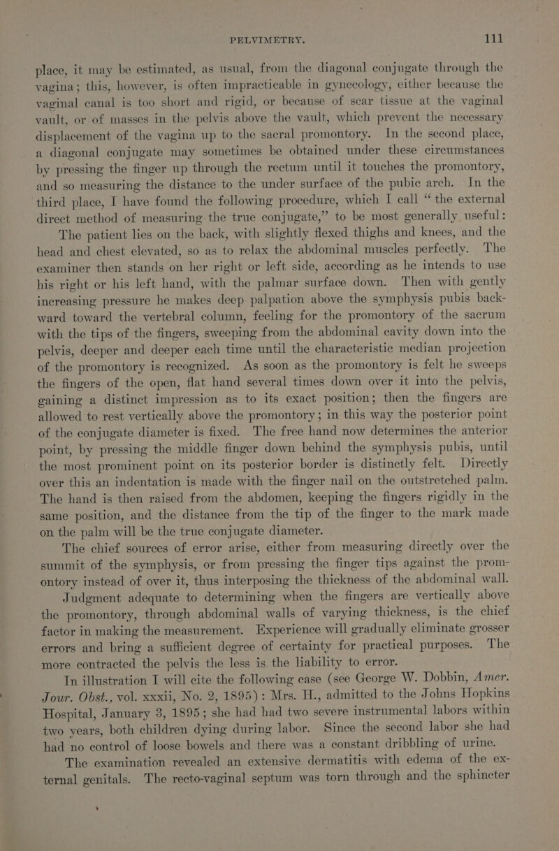 place, it may be estimated, as usual, from the diagonal conjugate through the vagina; this, however, is often impracticable in gynecology, either because the vaginal canal is too short and rigid, or because of scar tissue at the vaginal vault, or of masses in the pelvis above the vault, which prevent the necessary displacement of the vagina up to the sacral promontory. In the second place, a diagonal conjugate may sometimes be obtained under these circumstances _ by pressing the finger up through the rectum until it touches the promontory, and so measuring the distance to the under surface of the pubic arch. In the third place, I have found the following procedure, which I call “ the external direct method of measuring the true conjugate,” to be most generally useful: The patient lies on the back, with slightly flexed thighs and knees, and the head and chest elevated, so as to relax the abdominal muscles perfectly. The examiner then stands on her right or left side, according as he intends to use his right or his left hand, with the palmar surface down. Then with gently increasing pressure he makes deep palpation above the symphysis pubis back- ward toward the vertebral column, feeling for the promontory of the sacrum with the tips of the fingers, sweeping from the abdominal cavity down into the pelvis, deeper and deeper each time until the characteristic median projection of the promontory is recognized. As soon as the promontory is felt he sweeps the fingers of the open, flat hand several times down over it into the pelvis, gaining a distinct impression as to its exact position; then the fingers are allowed to rest vertically above the promontory; in this way the posterior point of the conjugate diameter is fixed. The free hand now determines the anterior point, by pressing the middle finger down behind the symphysis pubis, until the most prominent point on its posterior border is distinctly felt. Directly over this an indentation is made with the finger nail on the outstretched palm. The hand is then raised from the abdomen, keeping the fingers rigidly in the game position, and the distance from the tip of the finger to the mark made on the palm will be the true conjugate diameter. The chief sources of error arise, either from measuring directly over the summit of the symphysis, or from pressing the finger tips against the prom- ontory instead of over it, thus interposing the thickness of the abdominal wall. Judgment adequate to determining when the fingers are vertically above the promontory, through abdominal walls of varying thickness, 1s the chief factor in making the measurement. Experience will gradually eliminate grosser errors and bring a sufficient degree of certainty for practical purposes. The more contracted the pelvis the less is. the liability to error. Tn illustration I will cite the following case (see George W. Dobbin, Amer. Jour. Obst., vol. xxxii, No. 2, 1895): Mrs. H., admitted to the Johns Hopkins Hospital, January 3, 1895; she had had two severe instrumental labors within two years, both children dying during labor. Since the second labor she had had no control of loose bowels and there was a constant dribbling of urine. The examination revealed an extensive dermatitis with edema of the ex- ternal genitals. The recto-vaginal septum was torn through and the sphincter %