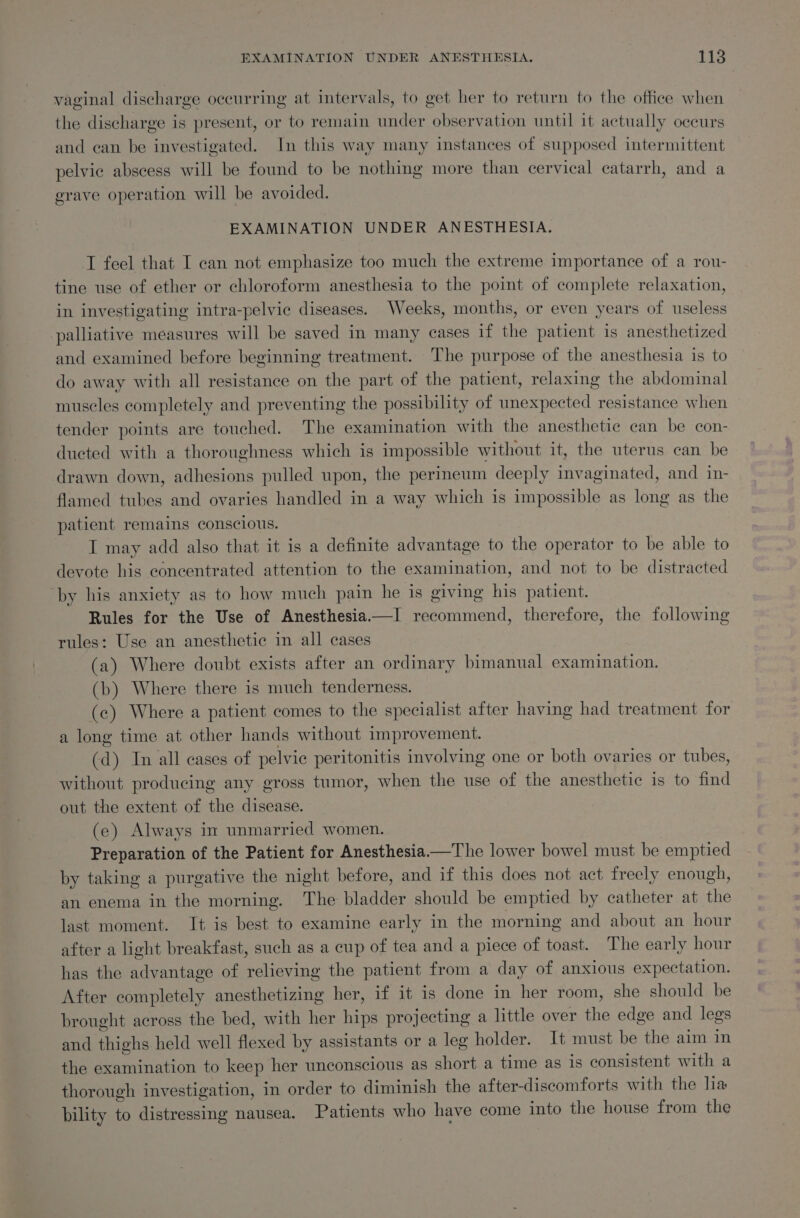 vaginal discharge occurring at intervals, to get her to return to the office when the discharge is present, or to remain under observation until it actually occurs and can be investigated. In this way many instances of supposed intermittent pelvie abscess will be found to be nothing more than cervical catarrh, and a grave operation will be avoided. EXAMINATION UNDER ANESTHESIA. T feel that I can not emphasize too much the extreme importance of a rou- tine use of ether or chloroform anesthesia to the point of complete relaxation, in investigating intra-pelvic diseases. Weeks, months, or even years of useless palliative measures will be saved in many cases if the patient is anesthetized and examined before beginning treatment. The purpose of the anesthesia is to do away with all resistance on the part of the patient, relaxing the abdominal muscles completely and preventing the possibility of unexpected resistance when tender points are touched. The examination with the anesthetic can be con- ducted with a thoroughness which is impossible without it, the uterus can be drawn down, adhesions pulled upon, the perineum deeply invaginated, and in- flamed tubes and ovaries handled in a way which is impossible as long as the patient remains conscious. I may add also that it is a definite advantage to the operator to be able to devote his concentrated attention to the examination, and not to be distracted ‘by his anxiety as to how much pain he is giving his patient. Rules for the Use of Anesthesia.—I recommend, therefore, the following rules: Use an anesthetic in all cases (a) Where doubt exists after an ordinary bimanual examination. (b) Where there is much tenderness. (c) Where a patient comes to the specialist after having had treatment for a long time at other hands without improvement. (d) In all cases of pelvic peritonitis involving one or both ovaries or tubes, without producing any gross tumor, when the use of the anesthetic is to find out the extent of the disease. (ce) Always in unmarried women. Preparation of the Patient for Anesthesia——The lower bowel must be emptied by taking a purgative the night before, and if this does not act freely enough, an enema in the morning. The bladder should be emptied by catheter at the last moment. It is best to examine early in the morning and about an hour after a light breakfast, such as a cup of tea and a piece of toast. The early hour has the advantage of relieving the patient from a day of anxious expectation. After completely anesthetizing her, if it is done in her room, she should be brought across the bed, with her hips projecting a little over the edge and legs and thighs held well flexed by assistants or a leg holder. It must be the aim in the examination to keep her unconscious as short a time as is consistent with a thorough investigation, in order to diminish the after-discomforts with the lia bility to distressing nausea. Patients who have come into the house from the