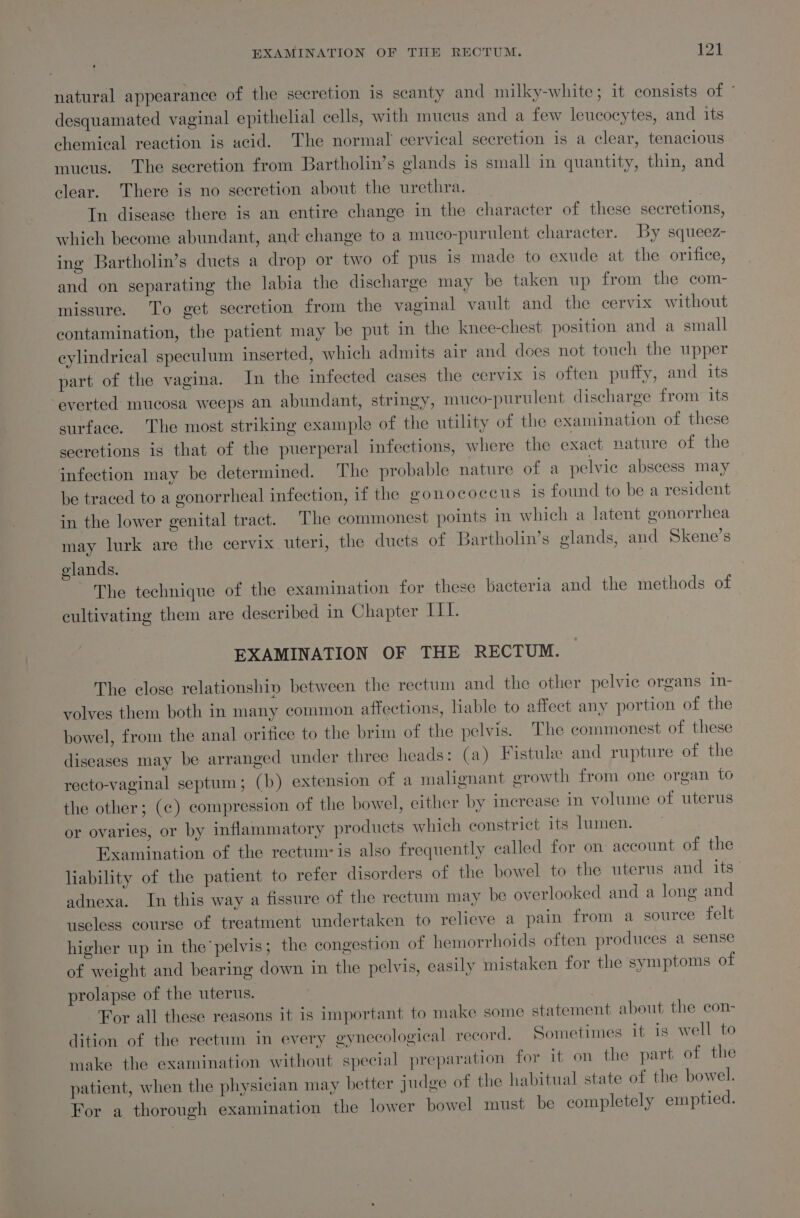 natural appearance of the secretion is scanty and milky-white; it consists of ’ desquamated vaginal epithelial cells, with mucus and a few leucocytes, and its chemical reaction is acid. The normal cervical secretion is a clear, tenacious mucus. The secretion from Bartholin’s glands is small in quantity, thin, and clear. There is no secretion about the urethra. | } In disease there is an entire change in the character of these secretions, which become abundant, and change to a muco-purulent character. By squeez- ing Bartholin’s ducts a drop or two of pus is made to exude at the orifice, and on separating the labia the discharge may be taken up from the com- missure. To get secretion from the vaginal vault and the cervix without contamination, the patient may be put in the knee-chest position and a small cylindrical speculum inserted, which admits air and does not touch the upper part of the vagina. In the infected cases the cervix is often puffy, and its everted mucosa weeps an abundant, stringy, muco-purulent discharge from its surface. The most striking example of the utility of the examination of these secretions is that of the puerperal infections, where the exact nature of the infection may be determined. The probable nature of a pelvic abscess may be traced to a gonorrheal infection, if the gonococcus is found to be a resident in the lower genital tract. The commonest points in which a latent gonorrhea may lurk are the cervix uter, the ducts of Bartholin’s glands, and Skene’s elands. The technique of the examination for these bacteria and the methods of cultivating them are described in Chapter III. EXAMINATION OF THE RECTUM. The close relationship between the rectum and the other pelvic organs in- volves them both in many common affections, Hable to affect any portion of the bowel, from the anal orifice to the brim of the pelvis. The commonest of these diseases may be arranged under three heads: (a) Fistule and rupture of the recto-vaginal septum; (b) extension of a malignant growth from one organ to the other; (e) compression of the bowel, either by increase in volume of uterus or ovaries, or by inflammatory products which constrict its lumen. Examination of the rectum: is also frequently called for on account of the liability of the patient to refer disorders of the bowel to the uterus and its adnexa. In this way a fissure of the rectum may be overlooked and a long and useless course of treatment undertaken to relieve a pain from a source felt higher up in the pelvis; the congestion of hemorrhoids often produces a sense of weight and bearing down in the pelvis, easily mistaken for the symptoms of prolapse of the uterus. For all these reasons it is important to make some statement about the con- dition of the rectum in every gynecological record. Sometimes it is well to make the examination without special preparation for it on the part of the patient, when the physician may better judge of the habitual state of the bowel. For a thorough examination the lower bowel must be completely emptied.