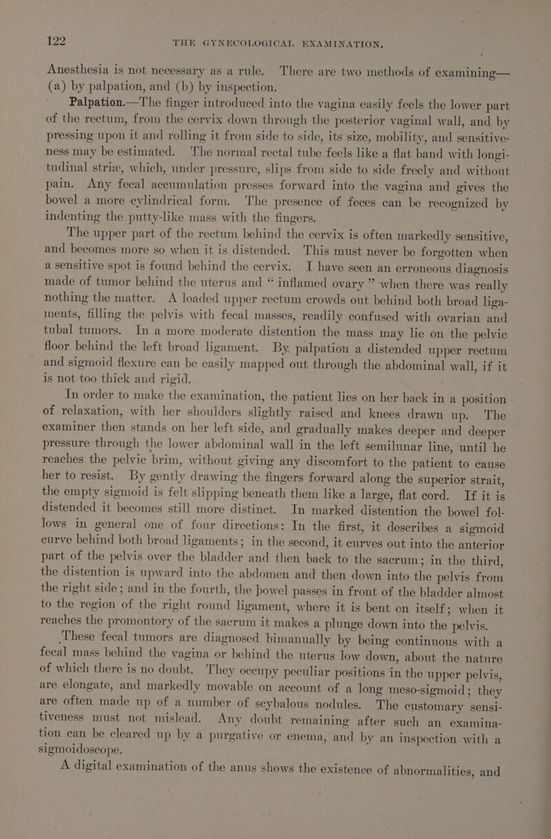 Anesthesia is not necessary as a rule. There are two methods of examining— (a) by palpation, and (b) by inspection. Palpation.—The finger introduced into the vagina easily feels the lower part of the rectum, from the cervix down through the posterior vaginal wall, and by pressing upon it and rolling it from side to side, its size, mobility, and sensitive- ness may be estimated. The normal rectal tube feels like a flat band with longi- tudinal strix, which, under pressure, slips from side to side freely and without pain. &lt;Any fecal accumulation presses forward into the vagina and gives the bowel a more cylindrical form. The presence of feces can be recognized by indenting the putty-like mass with the fingers. The upper part of the rectum behind the cervix is often markedly sensitive, and becomes more so when it is distended. This must never be forgotten when a sensitive spot is found behind the cervix. I have seen an erroneous diagnosis made of tumor behind the uterus and “ inflamed ovary ” when there was really nothing the matter. A loaded upper rectum crowds out behind both broad hga- ments, filling the pelvis with fecal masses, readily confused with ovarian and tubal tumors. In .a more moderate distention the mass may lie on the pelvic floor behind the left broad ligament. By. palpation a distended upper rectum and sigmoid flexure can be easily mapped out through the abdominal wall, if it is not too thick and rigid. In order to make the examination, the patient lies on her back in a position of relaxation, with her shoulders slightly raised and knees drawn up. The examiner then stands on her left side, and gradually makes deeper and deeper pressure through the lower abdominal wall in the left semilunar line, until he reaches the pelvic brim, without giving any discomfort to the patient to cause her to resist. By gently drawing the fingers forward along the superior strait, the empty sigmoid is felt slipping beneath them like a large, flat cord. If it is distended it becomes still more distinct. In marked distention the bowel fol- lows in general one of four directions: In the first, it describes a sigmoid curve behind both broad ligaments; in the second, it curves out into the anterior part of the pelvis over the bladder and then back to the sacrum ; In the third, the distention is upward into the abdomen and then down into the pelvis from the right side; and in the fourth, the bowel passes in front of the bladder almost to the region of the right round ligament, where it is bent on itself ; when it reaches the promontory of the sacrum it makes a plunge down into the pelvis. These fecal tumors are diagnosed bimanually by being continuous with a fecal mass behind the vagina or behind the uterus low down, about the nature of which there is no doubt. They occupy peculiar positions in the upper pelvis, are elongate, and markedly movable on account of a long meso-sigmoid; they are often made up of a number of scybalous nodules. The customary sensi- tiveness must not mislead. Any doubt remaining after such an examina- tion can be cleared up by a purgative or enema, and by an inspection with a sigmoidoscope. | | A digital examination of the anus shows the existence of abnormalities, and