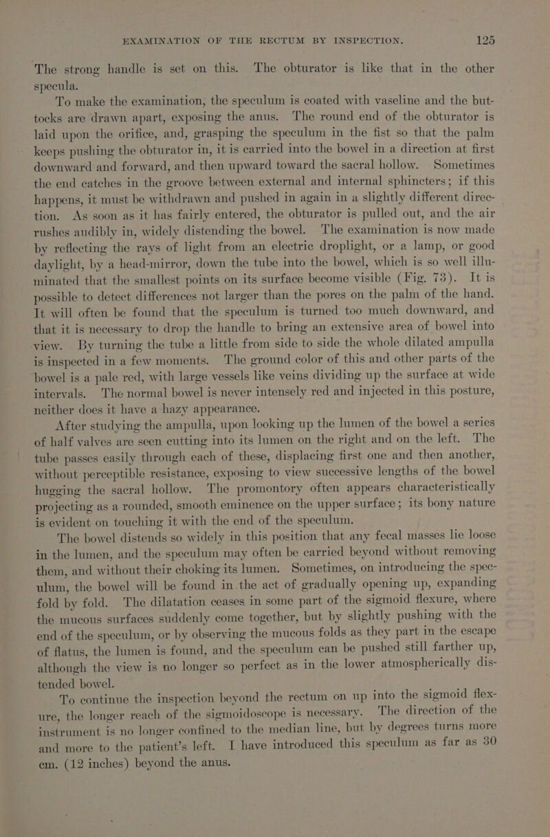 The strong handle is set on this. The obturator is like that in the other specula. To make the examination; the speculum is coated with vaseline and the but- tocks are drawn apart, exposing the anus. The round end of the obturator is laid upon the orifice, and, grasping the speculum in the fist so that the palm keeps pushing the obturator in, it is carried into the bowel in a direction at first downward and forward, and then upward toward the sacral hollow. Sometimes the end catches in the groove between external and internal sphincters; if this happens, it must be withdrawn and pushed in again in a slightly different direc- tion. Ag soon as it has fairly entered, the obturator is pulled out, and the air— rushes audibly in, widely distending the bowel. The examination is now made by reflecting the rays of light from an electric droplight, or a lamp, or good daylight, by a head-mirror, down the tube into the bowel, which is so well illu- minated that the smallest points on its surface become visible (Fig. 73). It 1s possible to detect differences not larger than the pores on the palm of the hand. It will often be found that the speculum is turned too much downward, and that it is necessary to drop the handle to bring an extensive area of bowel into view. By turning the tube a little from side to side the whole dilated ampulla is inspected in a few moments. The ground color of this and other parts of the ‘bowel is a pale red, with large vessels like veins dividing up the surface at wide intervals. The normal bowel is never intensely red and injected in this posture, neither does it have a hazy appearance. | After studying the ampulla, upon looking up the lumen of the bowel a series of half valves are seen cutting into its lumen on the right and on the left. The tube passes easily through each of these, displacing first one and then another, without perceptible resistance, exposing to view successive lengths of the bowel hugging the sacral hollow. The promontory often appears characteristically projecting as a rounded, smooth eminence on the upper surface; its bony nature is evident on touching it with the end of the speculum. The bowel distends so widely in this position that any fecal masses lie loose in the lumen, and the speculum may often be carried beyond without removing them, and without their choking its lumen. Sometimes, on introducing the spec- ulum, the bowel will be found inthe act of gradually opening up, expanding fold by fold. The dilatation ceases in some part of the sigmoid flexure, where the mucous surfaces suddenly come together, but by slightly pushing with the end of the speculum, or by observing the mucous folds as they part in the escape of flatus, the lumen is found, and the speculum can be pushed still farther up, although the view is no longer so perfect as in the lower atmospherically dis- tended bowel. To continue the inspection beyond the rectum on up into the sigmoid flex- ure, the longer reach of the sigmoidoscope is necessary. The direction of the instrument is no longer confined to the median line, but by degrees turns more and more to the patient’s left. I have introduced this speculum as far as 30 em. (12 inches) beyond the anus.
