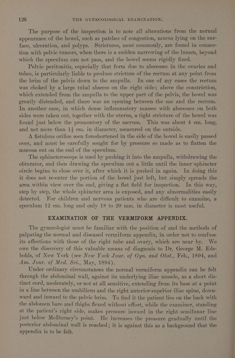 The purpose of the inspection is to note all alterations from the normal appearance of the bowel, such as patches of congestion, mucus lying on the sur- face, ulceration, and polyps. Strictures, most commonly, are found in connec- tion with pelvic tumors, when there is a sudden narrowing of the lumen, beyond which the speculum can not pass, and the bowel seems rigidly fixed. | Pelvic peritonitis, especially that form due to abscesses in the ovaries and tubes, is particularly liable to produce stricture of the rectum at any point from the brim of the pelvis down to the ampulla. In one of my cases the rectum was choked by a large tubal abscess on the right side; above the constriction, which extended from the ampulla to the upper part of the pelvis, the bowel was greatly distended, and there was an opening between the sac and the rectum. | In another case, in which dense inflammatory masses with abscesses on both sides were taken out, together with the uterus, a tight stricture of the bowel was found just below the promontory of the sacrum. ‘This was about 4 em. long, and not more than 14 cm. in diameter, measured on the outside. A fistulous orifice seen foreshortened in the side of the bowel is easily passed over, and must be carefully sought for by pressure so made as to flatten the mucosa out on the end of the speculum. ; The sphincteroscope is used by pushing it into the ampulla, withdrawing the. obturator, and then drawing the speculum out a little until the inner ‘sphincter circle begins to close over it, after which it is pushed in again. In doing this it does not re-enter the portion of the bowel just left, but simply spreads the area within view over the end, giving a flat field for inspection. In this way, step by step, the whole sphincter area is exposed, and any abnormalities easily detected. For children and nervous patients who are difficult to examine, a speculum 12 em. long and only 18 to 20 mm. in diameter is most useful. EXAMINATION OF THE VERMIFORM APPENDIX. The gynecologist must be familiar with the position of and the methods of palpating the normal and diseased vermiform appendix, in order not to confuse its affections with those of the right tube and ovary, which are near by. We owe the discovery of this valuable means of diagnosis to Dr. George M. Ede- bohls, of New York (see New York Jour. of Gyn. and Obst., Feb., 1894, and Am. Jour. of Med. Sci., May, 1894). | | Under ordinary circumstances the normal vermiform appendix can be felt through the abdominal wall, against its underlying iliac muscle, as a short dis- tinct cord, moderately, or not at all sensitive, extending from its base at a point in a line between the umbilicus and the right anterior-superior iliac spine, down- ward and inward to the pelvic brim. To find it the patient lies on the back with the abdomen bare and thighs flexed without effort, while the examiner, standing at the patient’s right side, makes pressure inward in the right semilunar line Just below MeBurney’s point. He increases: the pressure gradually until the posterior abdominal wall is reached; it is against this as a background that the appendix is to be felt.