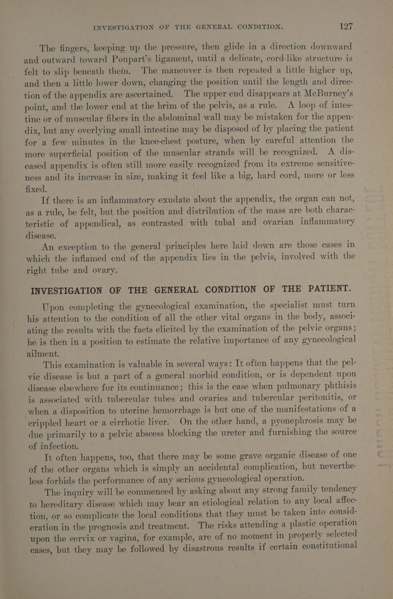 INVESTIGATION OF THE GENERAL CONDITION. i Cvs The fingers, keeping up the pressure, then glide in a direction downward and outward toward Poupart’s ligament, until a delicate, cord-like structure is felt to slip beneath thein. The maneuver is then repeated a little higher up, and then a little lower down, changing the position until the length and direc tion of the appendix are ascertained. The upper end disappears at Mcburney’s point, and the lower end at the brim of the pelvis, asa rule. &lt;A loop of intes- tine or of muscular fibers in the abdominal wall may be mistaken for the appen- dix, but any overlying small intestine may be disposed of by placing the patient for a few minutes in the knee-chest posture, when by careful attention the more superficial position of the muscular strands will be recognized. A dis- eased appendix is often still more easily recognized from its extreme sensitive- ness and its increase in size, making it feel like a big, hard cord, more or less fixed. Tf there is an inflammatory exudate about the appendix, the organ can not, as a rule, be felt, but the position and distribution of the mass are both charac- teristic of appendical, as contrasted with tubal and ovarian inflammatory disease. An exception to the general principles here laid down are those cases in which the inflamed end of the appendix lies in the pelvis, involved with the right tube and ovary. INVESTIGATION OF THE GENERAL CONDITION OF THE PATIENT. Upon completing the gynecological examination, the specialist must turn his attention to the condition of all the other vital organs in the body, associ- ating the results with the facts elicited by the examination of the pelvic organs ; he is then in a position to estimate the relative importance of any gynecological ailment. | This examination is valuable in several ways: It often happens that the pel- vic disease is but a part of a general morbid condition, or is dependent upon disease elsewhere for its continuance; this is the case when pulmonary phthisis is associated with tubercular tubes and ovaries and tubercular peritonitis, or when a disposition to uterine hemorrhage is but one of the manifestations of a crippled heart or a cirrhotic liver. On the other hand, a pyonephrosis may be » due primarily to a pelvic abscess blocking the ureter and furnishing the source of infection. : It often happens, too, that there may be some grave organic disease of one of the other organs which is simply an accidental complication, but neverthe- less forbids the performance of any serious gynecological operation. The inquiry will be commenced by asking about any strong family tendency to hereditary disease which may bear an etiological relation to any local affec- tion, or so complicate the local conditions that they must be taken into consid- eration in the prognosis and treatment. The risks attending a plastic operation upon the cervix or vagina, for example, are of no moment in properly selected cases, but they may be followed by disastrous results if certain constitutional