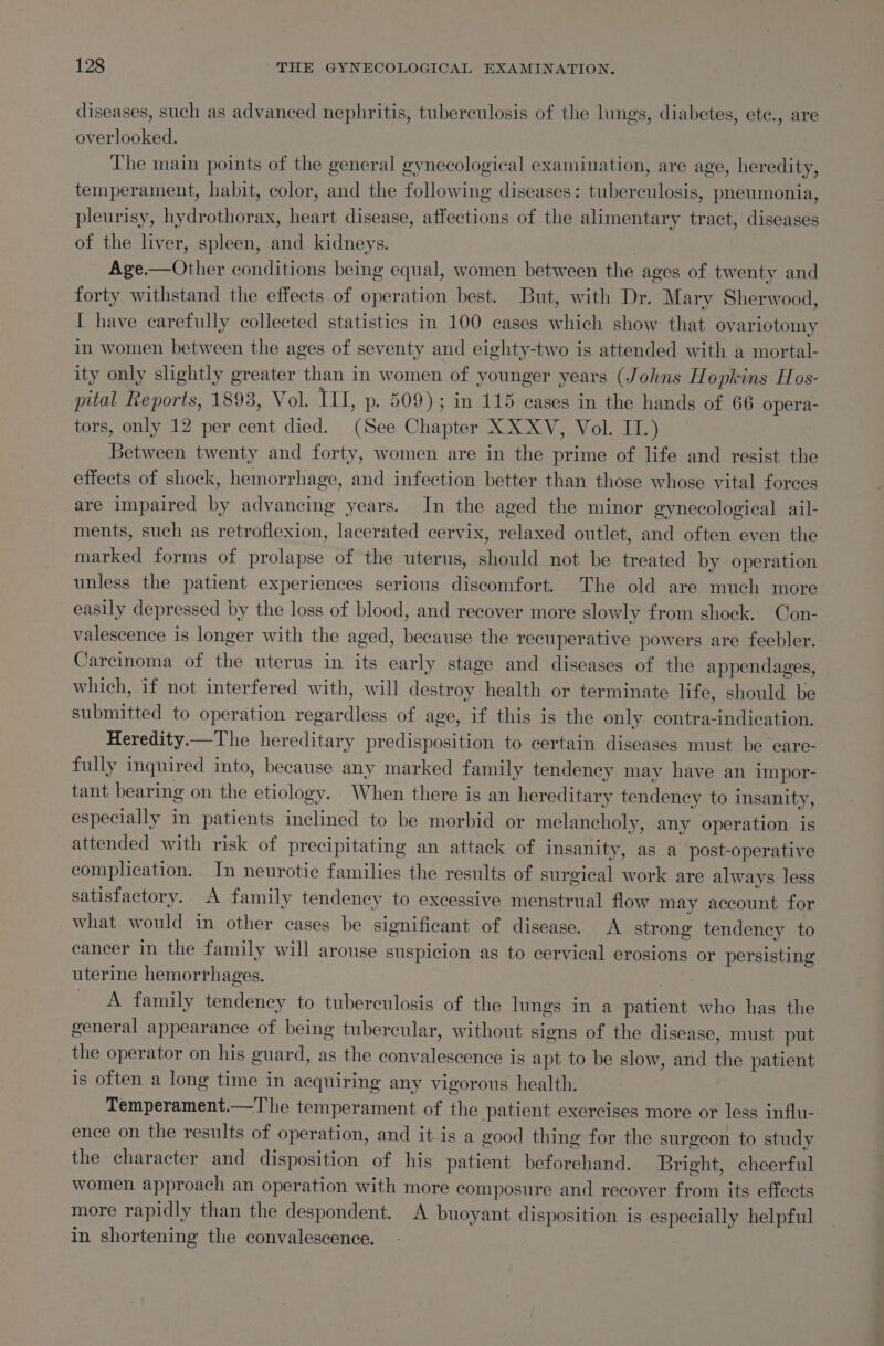 diseases, such as advanced nephritis, tuberculosis of the lings, diabetes, ete., are overlooked. The main points of the general gynecological examination, are age, heredity, temperament, habit, color, and the following diseases: tuberculosis, pneumonia, pleurisy, hydrothorax, heart disease, affections of the alimentary tract, diseases of the liver, spleen, and kidneys. : _ Age.—Other conditions being equal, women between the ages of twenty and forty withstand the effects of operation best. But, with Dr. Mary Sherwood, I have carefully collected statistics in 100 cases which show that ovariotomy in women between the ages of seventy and eighty-two is attended with a mortal- ity only slightly greater than in women of younger years (Johns Hopkins Hos- pital Reports, 1893, Vol. TH, p- 509); in 115 cases in the hands of 66 opera- tors, only 12 per cent died. (See Chapter XXXV, Vol. II.) Between twenty and forty, women are in the prime of life and resist the effects of shock, hemorrhage, and infection better than those whose vital forces are impaired by advancing years. In the aged the minor gynecological ail- ments, such as retroflexion, lacerated cervix, relaxed outlet, and often even the marked forms of prolapse of the uterus, should not be treated by operation unless the patient experiences serious discomfort. The old are much more easily depressed by the loss of blood, and recover more slowly from shock. Con- valescence is longer with the aged, because the recuperative powers are feebler. Carcinoma of the uterus in its early stage and diseases of the appendages, which, if not interfered with, will destroy health or terminate life, should be submitted to operation regardless of age, if this is the only. contra-indication. Heredity.—The hereditary predisposition to certain diseases must be eare- fully inquired into, because any marked family tendency may have an impor- tant bearing on the etiology. When there is an hereditary tendency to insanity, especially in patients inclined to be morbid or melancholy, any operation is attended with risk of precipitating an attack of insanity, as a post-operative complication. In neurotic families the results of surgical work are always less satisfactory. A family tendency to excessive menstrual flow may account for what would in other cases be significant of disease. A strong tendency to cancer in the family will arouse suspicion as to cervical erosions or persisting uterine hemorrhages. &lt;A family tendency to tuberculosis of the lungs in a patient who has the general appearance of being tubercular, without signs of the disease, must put the operator on his guard, as the convalescence is apt to be slow, and the patient is often a long time in acquiring any vigorous health. Temperament.—The temperament of the patient exercises more or less influ- ence on the results of operation, and it is a good thing for the surgeon to study the character and disposition of his patient beforehand. Bright, cheerful women approach an operation with more composure and recover from its effects more rapidly than the despondent. A buoyant disposition is especially helpful in shortening the convalescence.