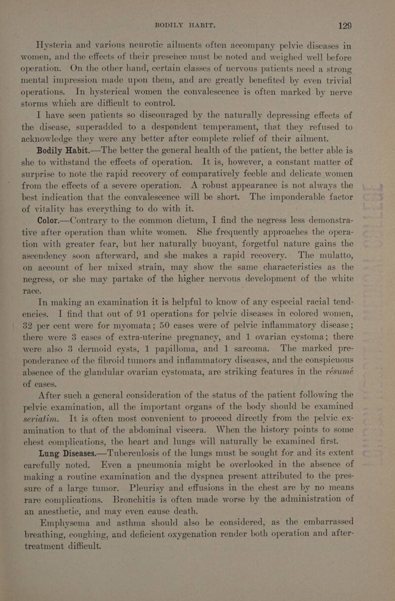 Hysteria and various neurotic ailments often accompany pelvic diseases in women, and the effects of their presence must be noted and weighed well before operation. On the other hand, certain classes of nervous patients need a strong mental impression made upon them, and are greatly benefited by even trivial operations. In hysterical women the convalescence is often marked by nerve storms which are difficult to control. I have seen patients so discouraged by the naturally depressing effects of the disease, superadded to a despondent temperament, that they refused to acknowledge they were any better after complete relief of their ailment. Bodily Habit.—The better the general health of the patient, the better able is she to withstand the effects of operation. It is, however, a constant matter of surprise to note the rapid recovery of comparatively feeble and delicate women from the effects of a severe operation. A robust appearance is not always the best indication that the convalescence will be short. The imponderable factor of vitality has everything to do with it. Color—Contrary to the common dictum, I find the negress less demonstra- tive after operation than white women. She frequently approaches the opera- tion with greater fear, but her naturally buoyant, forgetful nature gains the ascendency soon afterward, and she makes a rapid recovery.. The mulatto, on account of her mixed strain, may show the same characteristics as the negress, or she may partake of the higher nervous development of the white race. | In making an examination it is helpful to know of any especial racial tend- encies. I find that out of 91 operations for pelvic diseases in colored women, 32 per cent were for myomata; 50 cases were of pelvic inflammatory disease ; there were 3 cases of extra-uterine pregnancy, and 1 ovarian cystoma; there were also 3 dermoid cysts, 1 papilloma, and 1 sarcoma. The marked pre- ponderance of the fibroid tumors and inflammatory diseases, and the conspicuous absence of the glandular ovarian ecystomata, are striking features in the résumé of cases. After such a general consideration of the status of the patient following the pelvic examination, all the important organs of the body should be examined seriatim. It is often most convenient to proceed directly from the pelvic ex- amination to that of the abdominal viscera. When the history points to some chest complications, the heart and lungs will naturally be examined first. Lung Diseases—Tuberculosis of the lungs must be sought for and its extent carefully noted. Even a pneumonia might be overlooked in the absence of making a routine examination and the dyspnea present attributed to the pres- sure of a large tumor. Pleurisy and effusions in the chest are by no means rare complications. Bronchitis is often made worse by the administration of an anesthetic, and may even cause: death. Emphysema and asthma should also be considered, as the embarrassed breathing, coughing, and deficient oxygenation render both operation and after- treatment difficult.