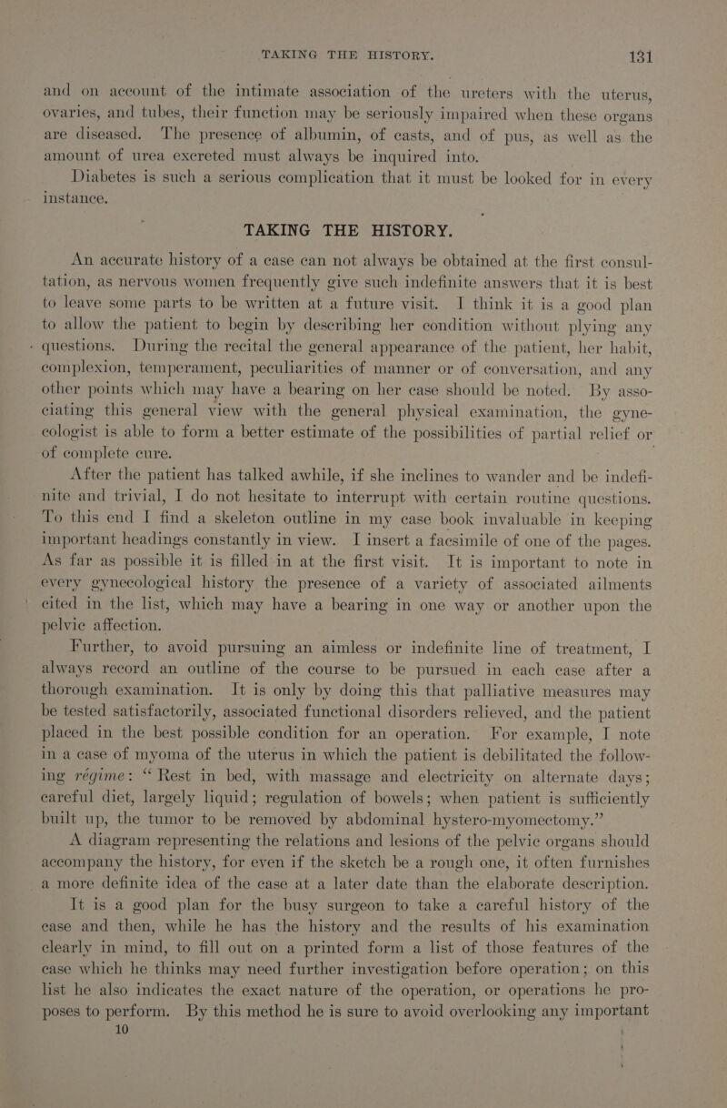 and on account of the intimate association of the ureters with the uterus, ovaries, and tubes, their function may be seriously impaired when these organs are diseased. The presence of albumin, of casts, and of pus, as well as the amount of urea excreted must always be inquired into. Diabetes is such a serious complication that it must be looked for in every instance. TAKING THE HISTORY. An accurate history of a case can not always be obtained at the first eonsul- tation, as nervous women frequently give such indefinite answers that it is best to leave some parts to be written at a future visit. I think it is a good plan to allow the patient to begin by describing her condition without plying any - questions. During the recital the general appearance of the patient, her habit, complexion, temperament, peculiarities of manner or of conversation, and any other points which may have a bearing on her case should be noted. By asso- ciating this general view with the general physical examination, the gyne- ecologist is able to form a better estimate of the possibilities of partial relief or of complete cure. ? After the patient has talked awhile, if she inclines to wander and be indefi- nite and trivial, I do not hesitate to interrupt with certain routine questions. To this end I find a skeleton outline in my case book invaluable in keeping important headings constantly in view. I insert a facsimile of one of the pages. As far as possible it is filled in at the first visit. It is important to note in every gynecological history the presence of a variety of associated ailments cited in the list, which may have a bearing in one way or another upon the pelvic affection. Further, to avoid pursuing an aimless or indefinite line of treatment, I always record an outline of the course to be pursued in each ease after a thorough examination. It is only by doing this that palliative measures may be tested satisfactorily, associated functional disorders relieved, and the patient placed in the best possible condition for an operation. For example, I note in a case of myoma of the uterus in which the patient is debilitated the follow- ing régime: “ Rest in bed, with massage and electricity on alternate days; careful diet, largely liquid; regulation of bowels; when patient is sufficiently built up, the tumor to be removed by abdominal hystero-myomectomy.” A diagram representing the relations and lesions of the pelvic organs should accompany the history, for even if the sketch be a rough one, it often furnishes a more definite idea of the case at a later date than the elaborate description. It is a good plan for the busy surgeon to take a careful history of the ease and then, while he has the history and the results of his examination clearly in mind, to fill out on a printed form a list of those features of the ease which he thinks may need further investigation before operation; on this list he also indicates the exact nature of the operation, or operations he pro- poses to perform. By this method he is sure to avoid overlooking any important 10