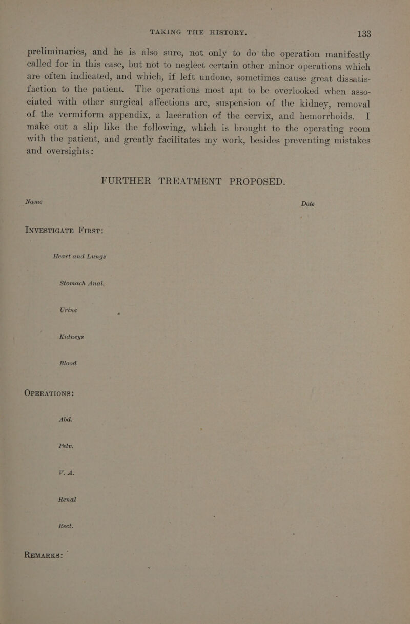 preliminaries, and he is also sure, not only to do’ the operation manifestly called for in this case, but not to neglect certain other minor operations which are often indicated, and which, if left undone, sometimes cause great dissatis- faction to the patient. The operations most apt to be overlooked when asgo- ciated with other surgical affections are, suspension of the kidney, removal of the vermiform appendix, a laceration of the cervix, and hemorrhoids. I make out a slip like the following, which is brought to the operating room with the patient, and greatly facilitates my work, besides preventing mistakes and oversights: | FURTHER TREATMENT PROPOSED. Name Date INVESTIGATE First: Heart and Lungs Stomach Anal. Urine Kidneys Blood OPERATIONS: Abd. Pelv. Rect. REMARKS: —