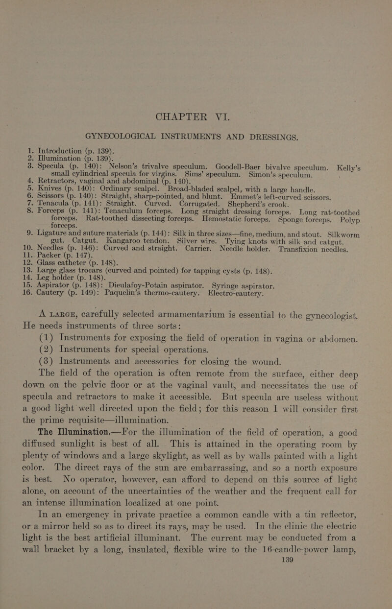 CHAPTER ;V TI. GYNECOLOGICAL INSTRUMENTS AND DRESSINGS. . Introduction (p. 139). . Illumination (p. 139). . . Specula (p. 140): Nelson’s trivalve speculum. Goodell-Baer bivalve speculum. Kelly’s small cylindrical specula for virgins. Sims’ speculum. Simon’s speculum. : . Retractors, vaginal and abdominal (p. 140). Knives (p. 140): Ordinary scalpel. Broad-bladed scalpel, with a large handle. . Scissors x 140): Straight, sharp-pointed, and blunt. EEmmet’s left-curved scissors. - Tenacula (p. 141): Straight. Curved. Corrugated. Shepherd’s crook. - Forceps (p. 141): Tenaculum forceps. Long straight dressing forceps. Long rat-toothed aria i Rat-toothed dissecting forceps. Hemostatic forceps. Sponge forceps. Polyp orceps. 9. Ligature and suture materials (p. 144): Silk in three sizes—fine, medium, and stout. Silkworm gut. Catgut. Kangaroo tendon. Silver wire. Tying knots with silk and catgut. 10. Needles (p. 146): Curved and straight. Carrier. Needle holder. Transfixion needles. 11. Packer (p. 147). 12. Glass catheter (p. 148). 13. Large glass trocars (curved and pointed) for tapping cysts (p. 148). 14. Leg holder (p. 148). 15. Aspirator (p. 148): Dieulafoy-Potain aspirator. Syringe aspirator. 16. Cautery (p. 149): Paquelin’s thermo-cautery. Electro-cautery. CONOR whore A Lares, carefully selected armamentarium is essential to the gynecologist. He needs instruments of three sorts: (1) Instruments for exposing the field of operation in vagina or abdomen. (2) Instruments for special operations. (38) Instruments and accessories for closing the wound. The field of the operation is often remote from the surface, either deep down on the pelvic floor or at the vaginal vault, and necessitates the use of specula and retractors to make it accessible. But specula are useless without a good light well directed upon the field; for this reason I will consider first the prime requisite—illumination. The Illumination.—For the illumination of the field of operation, a good diffused sunlight is best of all. . This is attained in the operating room by plenty of windows and a large skylight, as well as by walls painted with a light color. The direct rays of the sun are embarrassing, and so a north exposure is best. No operator, however, can afford to depend on this source of light alone, on account of the uncertainties of the weather and the frequent call for an intense illumination localized at one point. In an emergency in private practice a common candle with a tin reflector, or a mirror held so as to direct its rays, may be used. In the clinic the electric light is the best artificial illuminant. The current may be conducted from a wall bracket by a long, insulated, flexible wire to the 16-candle-power lamp,