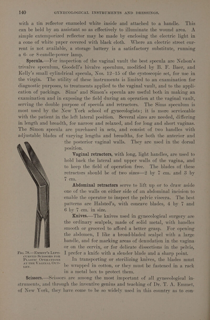 with a tin reflector enameled white inside and attached to a handle. This can be held by an assistant so as effectively to illuminate the wound area. A simple extemporized reflector may be made by enclosing the electric light in a cone of white paper covered with black cloth. Where an electric street cur- rent is not available, a storage battery is a satisfactory substitute, running a 6- or 8-candle-power lamp. Specula.—Tor inspection of the vaginal vault the best specula are Nelson’s trivalve speculum, Goodell’s bivalve speculum, modified by B. F. Baer, and Kelly’s small cylindrical specula, Nos. 12-15 of the cystoscopic set, for use in the virgin. The utility of these instruments is limited to an examination for diagnostic purposes, to treatments applied to the vaginal vault, and to the apph- cation of packings. Sims’ and Simon’s specula are useful both in making an examination and in exposing the field during an operation at the vaginal vault, serving the double purpose of specula and retractors. The Sims speculum is most used by the New York school of gynecologists; it is more serviceable with the patient in the left lateral position. Several sizes are needed, differing in length and breadth, for narrow and relaxed, and for long and short vaginas. The Simon specula are purchased in sets, and consist of two handles with adjustable blades of varying lengths and breadths, for both the anterior and the posterior vaginal walls. They are used in the dorsal position. | Vaginal retractors, with long, hght handles, are used to hold back the lateral and upper walls of the vagina, and to keep the field of operation free. The blades of these retractors should be of two sizes—2 by 7 em. and 3 by 7 cm. ? Abdominal retractors serve to lift up or to draw aside one of the walls on either side of an abdominal incision to enable the operator to inspect the pelvic viscera. The best patterns are Halsted’s, with concave blades, 4 by 7 and 6 by 7.cm. in size. Knives.—The knives used in gynecological surgery are the ordinary scalpels, made of solid metal, with handles smooth or grooved to afford a better grasp. For opening the abdomen, I like a broad-bladed scalpel with a large handle, and for marking areas of denudation in the vagina: or on the cervix, or for delicate dissections in the pelvis, Fic. 78.—Ewmer’s Lerr- | prefer a knife with a slender blade and a sharp point. CURVED SCISSORS FOR PLastic OPERATIONS In transporting or sterilizing knives, the blades must AT THE VAGINAL OUT- catat be wrapped in cotton, or they must be faeanea a in a rack in a metal box to protect them. Scissors.—Scissors are among the most important of all gynecological in- struments, and through the inventive genius and teaching of Dr. T. A. Emmet, of New York, they have come to be so widely used in this country as to con-