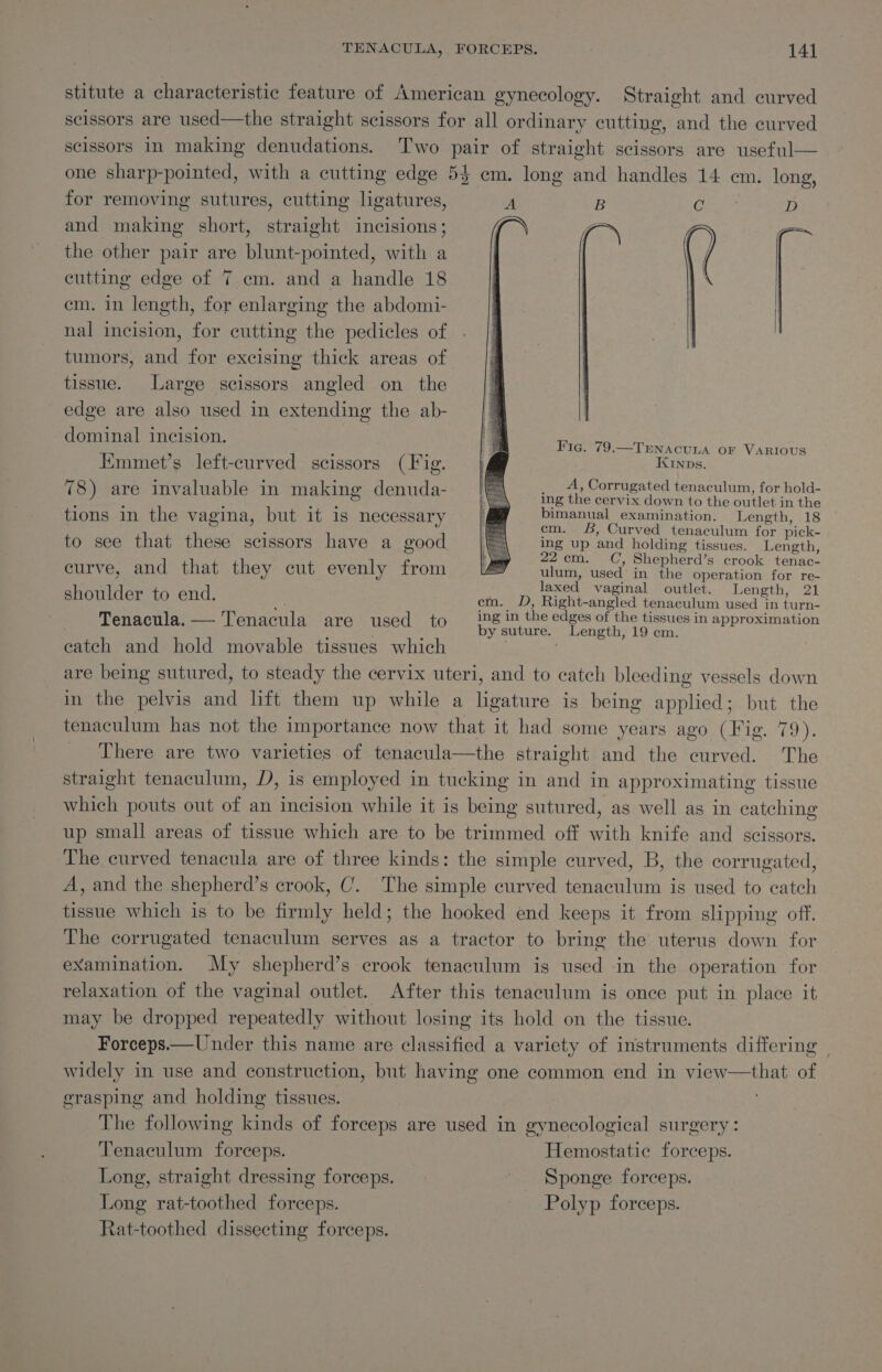 for removing sutures, cutting ligatures, and making short, straight incisions; the other pair are blunt-pointed, with a cutting edge of 7 em. and a handle 18 em. in length, for enlarging the abdomi- nal incision, for cutting the pedicles of tumors, and for excising thick areas of tissue. Large scissors angled on the edge are also used in extending the ab- dominal incision. 7 Emmet’s left-curved scissors (Fig. 78) are invaluable in making denuda- Fig. 79.—TENACULA OF VARIOUS KINDs. A, Corrugated tenaculum, for hold- ing the cervix down to the outlet in the bimanual examination. Length, 18 em. 8, Curved tenaculum for pick- ing up and holding tissues. Length, 22cm. C, Shepherd’s crook tenac- ulum, used in the operation for re- tions in the vagina, but it is necessary to see that these scissors have a good curve, and that they cut evenly from shoulder to end. ve cm. ves ee ee C6 tg Worle _ Tenacula.— Tenacula are used to Baas bn SiN idn 5 in approximation eatch and hold movable tissues which ; | are being sutured, to steady the cervix uteri, and to catch bleeding vessels down in the pelvis and lift them up while a ligature is being applied; but the tenaculum has not the importance now that it had some years ago (Fig. 79). There are two varieties of tenacula—the straight and the curved. The straight tenaculum, D, is employed in tucking in and in approximating tissue which pouts out of an incision while it is being sutured, as well as in catching up small areas of tissue which are to be trimmed off with knife and scissors. The curved tenacula are of three kinds: the simple curved, B, the corrugated, A, and the shepherd’s crook, C. The simple curved tenaculum is used to catch tissue which is to be firmly held; the hooked end keeps it from slipping off. The corrugated tenaculum serves as a tractor to bring the uterus down for examination. My shepherd’s crook tenaculum is used in the operation for relaxation of the vaginal outlet. After this tenaculum is once put in place it may be dropped repeatedly without losing its hold on the tissue. Forceps.—Under this name are classified a variety of instruments differing | widely in use and construction, but having one common end in view—that of grasping and holding tissues. The following kinds of forceps are used in gynecological surgery: Tenaculum forceps. Hemostatic forceps. Long, straight dressing forceps. Sponge forceps. Long rat-toothed forceps. Polyp forceps. Rat-toothed dissecting forceps.