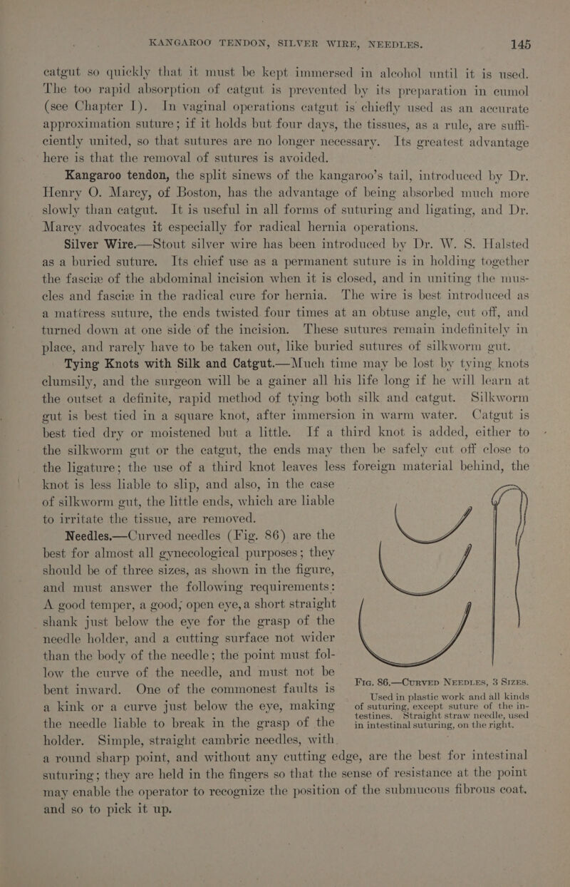 catgut so quickly that it must be kept immersed in alcohol until it is used. The too rapid absorption of catgut is prevented by its preparation in eumol (see Chapter 1). In vaginal operations catgut is chiefly used as an accurate approximation suture; if it holds but four days, the tissues, as a rule, are suffi- ciently united, so that sutures are no longer necessary. Its greatest advantage here is that the removal of sutures is avoided. Kangaroo tendon, the split sinews of the kangaroo’s tail, introduced by Dr. Henry O. Marcy, of Boston, has the advantage of being absorbed much more slowly than catgut. It is useful in all forms of suturing and ligating, and Dr. Marcy advocates it especially for radical hernia operations. Silver Wire.—Stout silver wire has been introduced by Dr. W. 8. Halsted as a buried suture. Its chief use as a permanent suture is in holding together the fascize of the abdominal incision when it is closed, and in uniting the mus- cles and fasciz in the radical cure for hernia. The wire is best introduced as a mattress suture, the ends twisted four times at an obtuse angle, cut off, and turned down at one side of the incision. These sutures remain indefinitely in place, and rarely have to be taken out, like buried sutures of silkworm gut. Tying Knots with Silk and Catgut.—Much time may be lost by tying knots clumsily, and the surgeon will be a gainer all his life long if he will learn at the outset a definite, rapid method of tying both silk and catgut. Silkworm gut is best tied in a square knot, after immersion in warm water. Catgut is best tied dry or moistened but a little. If a third knot is added, either to the silkworm gut or the catgut, the ends may then be safely cut off close to the ligature; the use of a third knot leaves less foreign material behind, the knot is less liable to slip, and also, in the case of silkworm gut, the little ends, which are liable to irritate the tissue, are removed. Needles.—Curved needles (Fig. 86) are the best for almost all gynecological purposes ; they should be of three sizes, as shown in the figure, and must answer the following requirements : A good temper, a good; open eye, a short straight shank just below the eye for the grasp of the needle holder, and a cutting surface not wider than the body of the needle; the point must fol- low the curve of the needle, and must not be bent inward. One of the commonest faults 1s ; A ; Used in plastic work and all kinds a kink or a curve just below the eye, making of suturing, except suture of the in- the needle liable to break in the grasp of the em cniy ce ol ca holder. Simple, straight cambric needles, with. | a round sharp point, and without any cutting edge, are the best for intestinal suturing; they are held in the fingers so that the sense of resistance at the point may enable the operator to recognize the position of the submucous fibrous coat. and so to pick it up. | Fig. 86.—Curvrep NEEDLES, 3 SIZEs.
